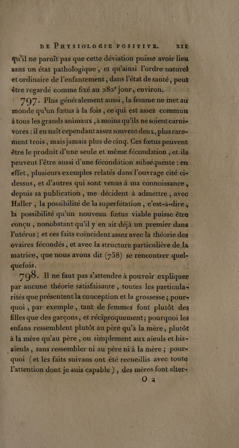 qu'il ne paroît pas que cette déviation puisse avoir lieu sans un état pathologique ; et qu'ainsi l’ordre-natureh et ordinaire de l’enfantement , dans l’état de santé, LE pr être regardé comme fixé au 282“ jour , environ. © 707: Plus généralement aussi , la femme ne AE monde qu'un fœtus à la fois , ce qui. est assez commun à tous les grands animaux , à moins qu’ils né soïentcarni« vores : il en naît cependant assez souvent deux, plus rare+ ment trois, mais jamais plus de cinq. Ces fætus peuvent être le produit d’une seule et même fécondation }et ils peuvent l'être aussi d’ane fécondation subséquente : en éffet , plusieurs exemples relatés dans l'ouvrage cité ci= dessus, et d’autres qui sont venus à ma Connoissance ; depuis sa publication , me décident à admettre ; avec Haller , la possibilité de la superfétation , e’est-à-dire ; la possibilité qu'un nouveau fœtus viable puisse être | conçu , nonobstant qu’il y en ait déjà un premier dans l'utérus ; et ces faits coïncident assez avec la théorie des évaires fécondés , et avec la structure particulière de la matrice, que nous avons dit (7 58) se rencontrer quel- quefois. | 7 99. Il ne faut pas s ‘attendré à à pouvoir expliquer par aucune théorie satisfaisante , toutes les particula+ rités que présentent la son et la grossesse ; pour quoi , par exemple, tant de femmes font plutôt des filles que des garçons, et réciproquement ; pourquoi les enfans ressemblent plutôt au père qu’à la mère, plutôt à la mère qu’au père , ou simplement aux aïeuls et bis- _aïeuls , sans ressembler ni au père ui à la mère ; pour quoi (et les faits suivans ont été recueillis avec toute l'attention dont je suis capable ) , des mères font alter«