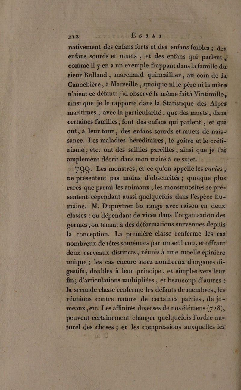 nativément des enfans forts et des enfans foibles : des énfans sourds et muets ; et des enfans qui parlent comme il y en a un exemple frappant dans la famille du sieur Rolland, marchand quincaillier , au coin de la: Cannebière , à Marseille , quoique ni le père ni la mère n'aient ce défaut: j'ai observé le même fait à Vintimille, ainsi que je le rapporte dans la Statistique des Alpes maritimes , avec la particularité , que des muets, dans certaines familles, font des enfans qui parlent , et qui ont, à leur tour, des enfans sourds et muets de nais- sance. Les maladies héréditaires, le goître et le créti- nisme , etc. ont des saillies pareilles , ainsi que je l'ai amplement décrit dans mon traité à ce sujet. : | : 709. Les monstres, et ce qu’on appelle les envies ; ne présentent pas moins d'obscurités ; quoique plus: rares que parmi les animaux ; les monstruosités se pré- sentent: cependant aussi quelquefois dans l'espèce hu- ‘maine. M. Dupuytren les range avec raison en deux classes : ou dépendant de vices dans l’organisation des germes, Ou tenant à des déformations survenues depuis: la conception. La première classe renferme lés cas nombreux de têtes soutenues par un seul cou, etoffrant deux cerveaux distincts , réunis à une moelle épinière unique ; les cas encore assez nombreux d’organes di-. gestifs, doubles à leur principe , et simples vers leur fin; d’articulations multipliées , et beaucoup d’autres : Ja seconde classe renferme les défauts de membres , les réunions contre nature de certaines païties , de ju- meaux etc. Les affinités diverses de nos élémens (728), peuvent certainement changer quelquefois l’ordre na-- turel des choses ; et les compressions auxquelles les | ”