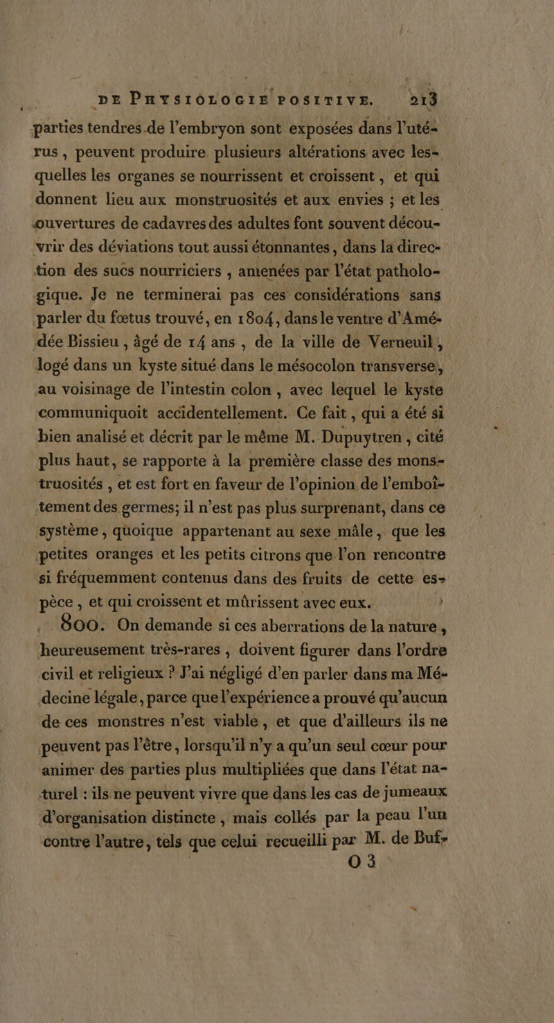parties tendres.de l'embryon sont exposées dans l’uté- rus , peuvent produire plusieurs altérations avec les- quelles les organes se nourrissent et croissent , et qui donnent lieu aux monstruosités et aux envies ; et les ouvertures de cadavres des adultes font souvent décou- vrir des déviations tout aussi étonnantes dans la direc- tion des suês nourriciers ; amenées par l’état patholo- gique. Je ne terminerai pas ces considérations sans parler du fœtus trouvé, en 1804, danse ventre d’Amé- dée Bissieu , âgé de 14 ans , de la ville de Verneuil, logé dans un kyste situé dans le mésocolon transverse, au voisinage de l'intestin colon , avec lequel le kyste communiquoit accidentellement. Ce fait, qui a été si bien analisé et décrit par le même M. Dupuytren , cité plus haut, se rapporte à la première classe des mons- truosités , et est fort en faveur de l'opinion de l’emboi- tement dé germes; il n’est pas plus surprenant, dans ce système , quoique appartenant au sexe mâle, que les petites oranges et les petits citrons que l’on rencontre si fréquemment contenus dans des fruits de cette es- pèce , et qui croissént et mürissent avec eux. .. 800. On demande si ces aberrations de la nature  heureusement très-rares , doivent figurer dans l’ordre civil et religieux ? J’ai négligé d’en parler dans ma Mé- decine légale, parce que l'expérience a prouvé qu’aucun de ces monstres n’est viable, et que d’ailleurs ils ne peuvent pas l'être, lorsqu'il n’y a qu’un seul cœur pour animer des parties plus multipliées que dans l’état na- turel : ils ne peuvent vivre que dans les cas de jumeaux d'organisation distincte , mais collés par la peau l’un contre l’autre, tels que celui recueilli par M. de Buf&gt; O5