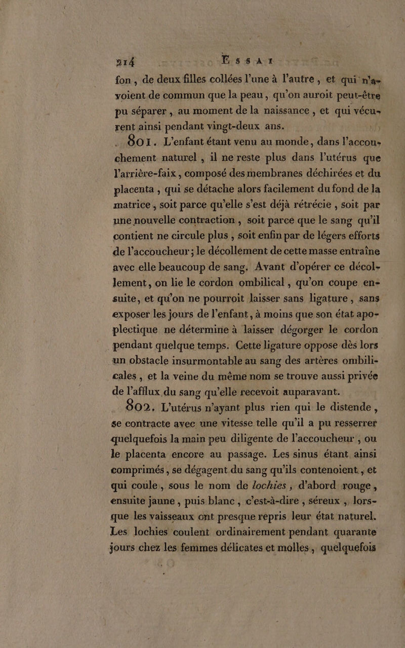 fon , de deux filles collées l’une à l’autre , et qui: n'a voient de commun que la peau, qu'on auroit peut-être | pu séparer , au moment de la naissance , et qui vécu rent ainsi pendant vingt-deux ans. 80 I. L'enfant étant venu au monde, dans Lada oentt naturel , il ne reste plus dans l'utérus que l’arrière-faix , composé des membranes déchirées et du placenta , qui se détache alors facilement du fond de la matrice , soit parce qu’elle s’est déjà rétrécie , soit par une nouvelle contraction, soit parce que le sang qu’il contient ne circule plus , soit enfin par de légers efforts de l’accoucheur; le décollément de cette masse entraîne avec elle beaucoup de sang, Avant d'opérer ce décol- lement, on lie le cordon ombilical , qu'on coupe en- suite, et qu'on ne pourroit laisser sans ligature , sans exposer les jours de l'enfant, à moins que son état apo- plectique ne détermine à laisser dégorger le cordon pendant quelque temps. Cette ligature oppose dès lors “un obstacle insurmontable au sang des artères ombili- cales , et la veine du même nom se trouve aussi privée de l’afflux du sang qu’elle recevoit auparavant. _ 802, L'utérus n'ayant plus rien qui le distende , se contracte avec une vitesse telle qu'il a pu resserrer quelquefois la main peu diligente de l’accoucheur , ou le placenta encore au passage. Les sinus étant ainsi comprimés , se dégagent du sang qu’ils contenoient , et qui coule, sous le nom de lochies , d’abord rouge, ensuite jaune , puis blanc , c’est-à-dire , séreux ; lors- que les vaisseaux ont presque repris leur état naturel. Les Jlochies coulent ordinairement pendant quarante jours chez les femmes délicates et molles, quelquefois