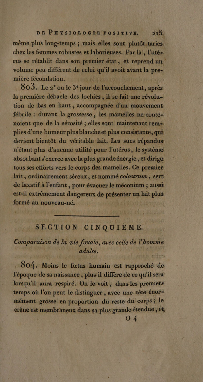 mème plus long-temps ; mais elles sont plutôt,taries chez les femmes robustes et laborieuses. Par là!, l’uté- rus se rétablit dans son premier état, et reprend un. volume peu différent de celui quil avoit avant la pre- mière fécondation. | 803. Le 2° ou le 3° jour da Do ee après la première débacle des lochies , il se fait une révolu- tion de bas en haut , accompagnée d’un mouvement fébrile : durant la grossesse , les mamelles ne conte- noient que de la sérosité ; elles sont maintenant rem plies d’une humeur plus blancheet plus consistante, qui devient bientôt du véritable lait. Les sucs répandus n'étant plus d’aucune utilité pour l'utérus, le système absorbant s’exerce avec la plus grandeénergie, et dirige tous ses efforts vers le corps des mamelles. Ce premier lait , ordinairement séreux, et nommé colostrum , sert de laxatif à l'enfant , pour évacuer le méconium ; aussb est-1l extrêmement dangereux de PHÉAIEE un lait plus formé au nouveau-né. SECTION CINQUIÈME. Comparaison de la vie ie fœtale, avec celle de l'homme adulte. | 804. Moins le fœtus humain ‘est rapproché de l'époque de sa naissance , plus il diffère de ce qu'il ser lorsqu'il aura respiré. On le voit, dans les premiers temps où l’on peut le distinguer , avec une tête énor- mément grosse en proportion du reste du corps ; le crâne est membraneux dans sa plus grande étendue » CU 0 4