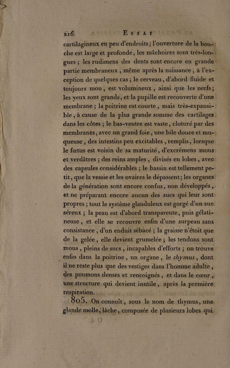 cartilagineux en peu d’endroits ; l'ouverture de la bou: che est large et profonde, les mächoires sont très-lon-) gues ; les rudimens des dents sont encore en grande! partie membraneux , même après la naissance , à l’ex- ception de quelques cas ; le cerveau , d’abord fluide et toujours mou, est volumineux , ainsi que les nerfs; les yeux sont grands, et la pupille est recouverte d’une : membrane ; la poitrine est courte, mais très-expansi-| ble , à cause de la plus grande somme des cartilages: dans les côtes ; le bas-ventre est vaste, cloturé par des membranés , avec un grand foie , une bile douce et mu-: queuse , des intestins peu excitables , remplis, lorsque le fœtus est voisin de sa maturité, d’ exCrémens mous et verdâtres ; des reins amples , divisés en lobes , avec: des capsules considérables ; le bassin est tellement pe- tit, que la vessie et les ovaires le dépassent; les organes de la génération sont encore confus, non développés ;: et ne préparant encore aucun des sucs qui leur sont propres ; tout le système glanduleux est gorgé d’un suc. séreux ; la peau est d’abord transparente, puis gélati- neuse, et elle se recouvre enfin d’une surpeau sans consistance , d’un enduit sébacé ; la graisse n’étoit que de la gelée, elle devient grumelée ; les tendons sont mous , pleins de sucs , incapables d'efforts ; on trouve il ne réste plus qué des vestiges dans l’homme adulte , des poumons denses et rencoignés , et dans le cœur , une structure qui devient inutile , après la première. respiration. . 7 | À 805. On. connoît , Sous le nom de thymus, une. ini molle, lâche, composée de plusieurs lobes, qui, 1 à U