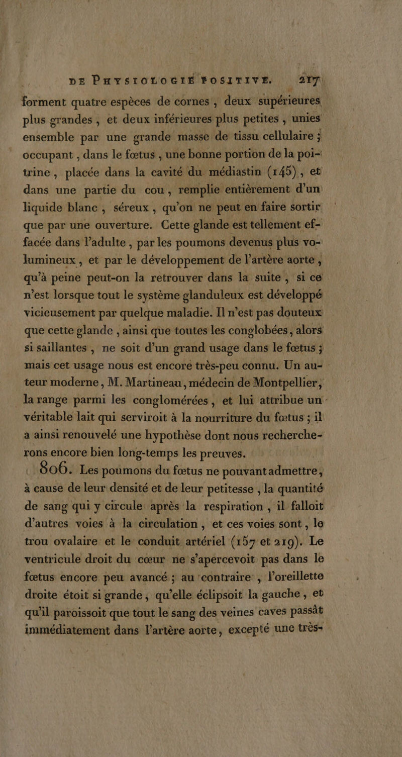 forment quatre espèces de cornes, deux supérieures. plus grandes , et deux inférieures plus petites , unies ensemble par une grande masse de tissu cellulaire ; occupant , dans le fœtus , une bonne portion de la poi- trine , placée dans la cavité du médiastin (145), et dans une partie du cou, remplie entièrement d’un liquide blanc , séreux , qu'on ne peut en faire sortir que par une ouverture. Cette glande est tellement ef- facée dans l'adulte , par les poumons devenus plus vo- lumineux , et par le développement de l'artère aorte, qu’à peine peut-on la retrouver dans la suite , si ce n’est lorsque tout le système glanduleux est développé vicieusement par quelque maladie. Il n’est pas douteux que cette glande , ainsi que toutes les conglobées, alors si saillantes , ne soit d’un grand usage dans le fœtus ; mais cet usage nous est encore très-peu connu. Un au- teur moderne , M. Martineau, médecin de Montpellier, la range parmi les conglomérées, et lui attribue un véritable lait qui serviroit à la nourriture du fœtus ; il a ainsi renouvelé une hypothèse dont nous recherche- rons encore bien long-temps les preuves. .: 806. Les poumons du fœtus ne pouvant admettre, à cause de leur densité et de leur petitesse , la quantité de sang qui y circule après la respiration , il falloit d’autres voies à la circulation, et ces voies sont , le trou ovalaire et le’ conduit artériel (157 et 219). Le ventricule droit du cœur ne s’apercevoit pas dans le fœtus encore peu avancé ; au contraire , l'oreillette droite étoit si grande, qu’elle éclipsoit la gauche , et qu'il paroissoit que tout le sang des veines caves passät immédiatement dans l'artère aorte, excepté une très=
