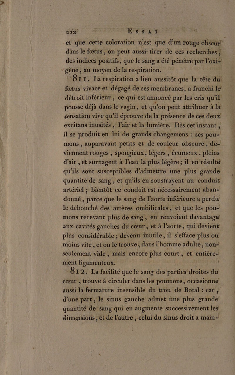 299% | ENS RANT et que cette coloration n'est que d’un rouge obscut# dans le fœtus, on peut aussi tirer de ces recherches + des indices positifs, que le sang a été pénétré par 'oxi- ‘gène, au moyen de la respiration. À “OI1I. La respiration a lieu aussitôt que la tête du fœtus vivace et dégagé de ses membranes, a franchi le détroit inférieur , ce qui est annoncé par les cris qu'il pousse déjà dans le vagin, et qu’on peut attribuer à læ sensation vive qu'il éprouve de la présence de ces deux excitans inusités , l’air et la lumière. Dès cet instant, il se produit en lui de grands changemèns : ses pou- mons , auparavant petits et de couleur obscure , de- viennent rouges , Spongieux , légers , écumeux , pleins d’air , et surnagernit à l’eau la plus légère ; il en résulte qu'ils sont susceptibles d'admettre une plus grande quantité de sang, et qu'ils en soustrayent au conduit artériel ; bientôt ce conduit est nécessairement aban- donné , parce que le sang de l'aorte inférieure à perdu le débouché des artères ombilicales , et que les pou- mons recevant plus de sang, en renvoient davantage aux cavités gauches du cœur , et à l'aorte, qui devient plus considérable ; devenu inutile, il s’efface plus ou moins vite , et on le trouve, dans l’homme adulte, non- seulement vide, mais encore plus court, ét entière- ment ligamenteux. An j 812. La facilité que le sang des parties droites du cœur , trouve à circuler dans les poumons, occasionne aussi la fermature insensible du trou de Botal : car; d’une part , le sinus gauche admet une plus grande quantité de sang qui en augmente successivement les dimensions , et de l’autre , celui du sinus droit a main-