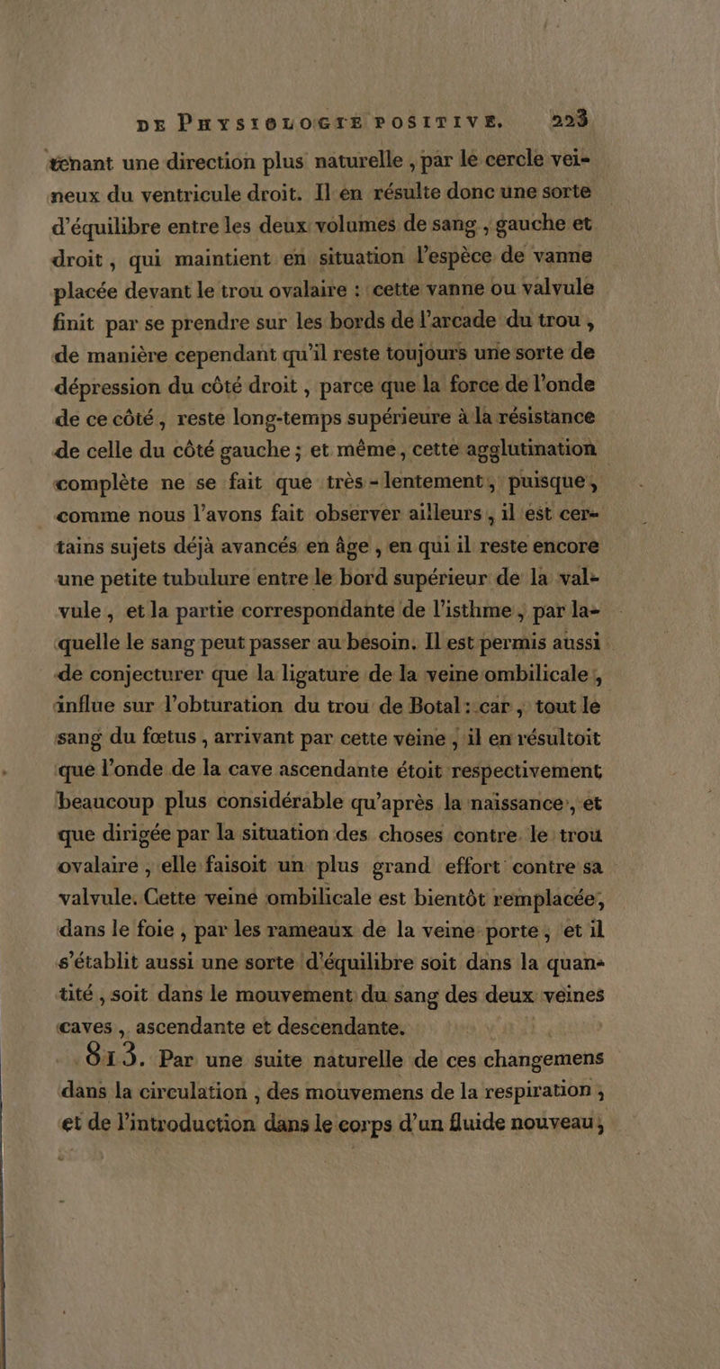 #enant une direction plus naturelle , par le cercle vei- neux du ventricule droit. Il.en résulte donc une sorte d'équilibre entre les deux volumes de sang , gauche et droit, qui maintient en situation l’espèce de vanne placée devant le trou ovalaire : cette vanne ou valvule finit par se prendre sur les bords de l’arcade du trou , de manière cependant qu'il reste toujours une sorte de dépression du côté droit , parce que la force de l'onde de ce côté, reste long-temps supérieure à la résistance de celle du côté gauche ; et même, cette agglutination complète ne se fait que très -lentement; puisque, _ comme nous l'avons fait observer ailleurs , il est cer- tains sujets déjà avancés en âge , en qui il reste encore une petite tubulure entre le bord supérieur de la val- vule , et la partie correspondante de l’isthme , par la- quelle le sang peut passer au besoin. Il est permis aussi. de conjecturer que la ligature de la veine ombilicale; anflue sur l’obturation du trou de Botal:.car , tout le sang du fœtus , arrivant par cette veine , il en résultoit que l’onde de la cave ascendante étoit respectivement beaucoup plus considérable qu’après la naissance’, et que dirigée par la situation des choses contre. le trou ovalaire , elle faisoit un plus grand effort contre sa valvule. Cette veiné ombilicale est bientôt remplacée, dans le foie , par les rameaux de la veine-porte, et il s'établit aussi une sorte d'équilibre soit dans la quan: tité , soit dans le mouvement: du sang des deux veines caves , ascendante et descendante. Ô13. Par une suite naturelle de ces changemens dans la circulation , des mouvemens de la respiration ; et de l'introduction dans le corps d’un fluide nouveau,