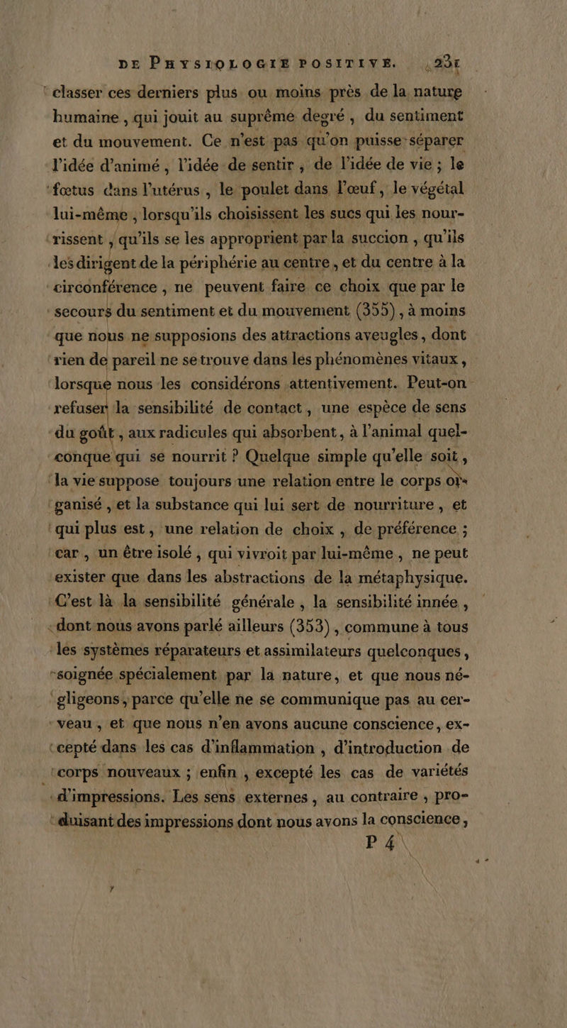 ‘classer ces derniers plus ou moins près de la, nature humaine , qui jouit au suprême degré , du sentiment et du mouvement. Ce n’est pas qu'on puisse: séparer l’idée d’animé , l’idée de sentir , de l’idée de vie ; le ‘fœtus dans l'utérus , le poulet dans l'œuf, le végétal lui-même , lorsqu'ils choisissent les sucs qui les nour- ‘rissent , qu'ils se les approprient par la succion , qu'ils des dirigent de la périphérie au centre , et du centre à la circonférence , ne peuvent faire ce choix que par le -secours du sentiment et du mouvement (355) , à moins que nous ne supposions des attractions aveugles, dont rien de pareil ne setrouve dans lés phénomènes vitaux, lorsque nous les considérons attentivement. Peut-on refuser la sensibilité de contact, une espèce de sens du gotiE , aux radicules qui absorbent , à l'animal quel- conque qui se nourrit ? Quelque simple qu’elle soit, ‘la vie suppose toujours une relation entre le corps of ganisé , et la substance qui lui sert de nourriture , et ‘qui plus est, une relation de choix , de préférence ; car, un être isolé , qui vivroit par lui-même, ne peut exister que dans les abstractions de la métaphysique. C’est là la sensibilité générale , la sensibilité innée , «dont nous avons parlé ailleurs (353), commune à tous ‘les systèmes réparateurs etassimilateurs quelconques, -soignée spécialement par la nature, et que nous né- ‘gligeons, parce qu’elle ne se communique pas au cer- ‘veau , et que nous n’en avons aucune conscience, ex- :cepté dans les cas d’inflammation , d'introduction de corps nouveaux ; enfin , excepté les cas de variétés «d'impressions. Les sens externes, au contraire , pro- ‘duisant des impressions dont nous avons la conscience, P4\