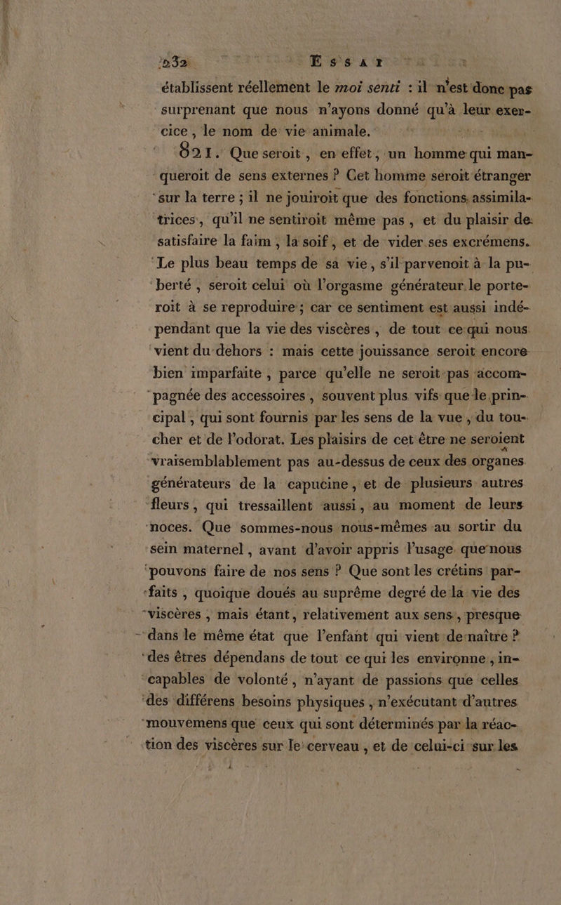 établissent réellement le m10i senti : il n’est donc pas surprenant que nous n’ayons donné qu’à leur exer- cice , le nom de vie animale. l 21. Que seroit , en effet, un homme qui man- queroit de sens externes ? Get homme seroïit étranger ‘sur la terre ; il ne jouiroit que des fonctions, assimila- trices, qu'il ne sentiroit même pas, et du plaisir de: satisfaire la faim , la soif, et de vider ses excrémens. ‘Le plus beau temps de sa vie, s’il parvenoit à la pu- ‘berté , seroit celui où l'orgasme générateur le porte- roït à se reproduire ; car ce sentiment est aussi indé- pendant que la vie des viscères , de tout ce-qui nous. vient du dehors : maïs cette jouissance seroit encore bien imparfaite , parce qu’elle ne seroïit-pas ‘accom- ‘pagnée des accessoires , souvent plus vifs que le prin- cipal , qui sont fournis par les sens de la vue , du tou- cher et de l’odorat. Les plaisirs de cet être ne seroient vraïsemblablement pas au-dessus de ceux des organes générateurs de la capucine, et de plusieurs autres fleurs, qui tressaillent aussi, au moment de leurs noces. Que sommes-nous nous-mêmes au sortir du sein maternel , avant d’avoir appris l’usage. quernous ‘pouvons faire de nos sens ? Que sont les crétins par- ‘faits , quoique doués au suprême degré de la vie des “viscères ; mais étant, relativement aux sens , presque ‘des êtres dépendans de tout ce qui les environne, in- ‘capables de volonté, n'ayant de passions que celles ‘des différens besoins physiques , n’exécutant-d’autres ‘mouvemens que ceux qui sont déterminés par la réac- tion des viscères sur le: cerveau , et de celui-cisur les - 1