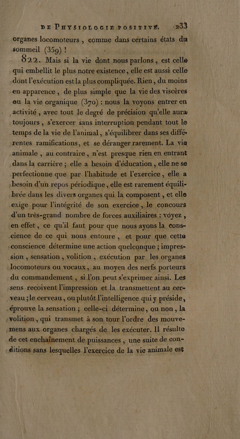 DE Puysrotocrr posrrirve “233 organes locomoteurs , comme dans certains états du sommeil (359) ! LAS | 22. Mais si la vie dont nous parlons , est celle qui embellit le plus notre existence , elle est aussi celle dont l’exécution est la plus compliquée. Rien, du moins “en apparence, de plus simple que la vie des viscères ou la vie organique (370) : nous la voyons entrer en activité , avec tout le degré de précision qu’elle aura toujours , s'exercer sans interruption pendant tout le temps de la vie de l’animal, s’équilibrer dans ses diffé- rentes ramifications, et se déranger rarement. La vie animale , au contraire , n’est presque rien en entrant dans la carrière ; elle a besoin d'éducation , elle nese perfectionne que par l'habitude et l'exercice , elle a besoin d’un repos périodique , elle est rarement équili- brée dans les divers organes qui la composent , et elle exige pour l'intégrité de son exercice , le concours -d’un très-grand nombre de forces auxiliaires : voyez , en effet, ce qu'il faut pour que nous ayons la cons- .cience de ce qui nous entoure , et pour que cette conscience détermine une action quelconque ; impres- sion , sensation , volition , exécution par les organes :locomoteurs ou VOCaux , au moyen des nerfs porteurs du commandement , si l’on peut s'exprimer ainsi. Les sens. recoivent l'impression et la transmetient au cer- _veau ;le cerveau, ou plutôt l'intelligence qui y préside, -éprouve la sensation ; celle-ci détermine , Ou non , la -volition, qui transmet à son tour l’ordre des mouve- -mens aux organes chargés de les exécuter. Il résulte de cet enchaïnement de puissances ,; une suite de con- .ditions sans lesquelles l'exercice de la vie animale est