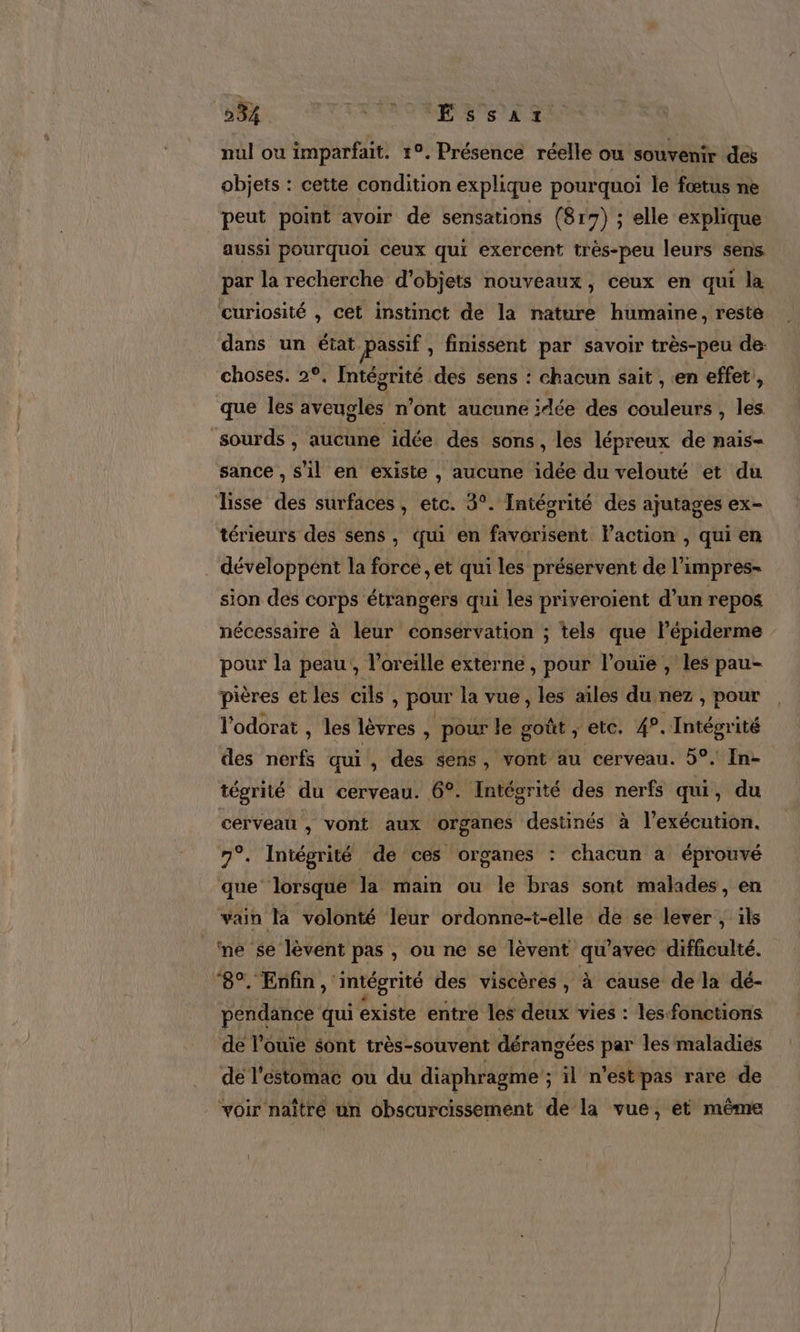 nul ou imparfait. 19, Présence réelle ou souvenir des objets : cette condition explique pourquoi le fœtus ne peut point avoir de sensations (817) ; elle explique aussi pourquoi ceux qui exercent trés-peu leurs sens par la recherche d'objets nouveaux, ceux en qui la curiosité , cet instinct de la nature humaine, reste dans un état passif, finissent par savoir très-peu de: choses. 2°, Intégrité des sens : chacun sait , en effet, que les Woduée n’ont aucune ;dée des couleurs , les sourds , aucune idée des sons, les lépreux de nais- sance , s’1l en existe , aucune idée du velouté et du Tisse des surfaces , etc. 3°. Intégrité des ajutages ex- térieurs des sens, qui en favorisent l'action , qui en . développent la force ,et qui les préservent de l’impres- sion des corps étrangers qui les priveroient d’un repos nécessaire à leur conservation ; tels que lépiderme pour la peau, l'oreille externe , pour l’ouie , les pau- pières et les cils , pour la vue, les ailes du nez , pour l'odorat , les lèvres &amp; pour le goût ; etc. 49. Intégrité des nerfs qui , des sens, vont au cerveau. 5°. In- tégrité du cerveau. 6°. Intégrité des nerfs qui, du cerveau , vont aux organes destinés à l'exécution. 7°. Intégrité de ces organes : chacun a éprouvé que lorsque la main ou le bras sont malades, en vain la volonté leur ordonne-t-elle de se lever , ils ne se lèvent pas , ou ne se lèvent qu'avec difficulté. ‘8°. Enfin, intégrité des viscères , à cause de la dé- pendance qui existe entre les deux vies : les-fonctions de l’ouie sont très-souvent dérangées par les maladies dé l'estomac où du diaphragme ; ; il n'est pas rare de voir naître un obscurcissement de la vue, et même