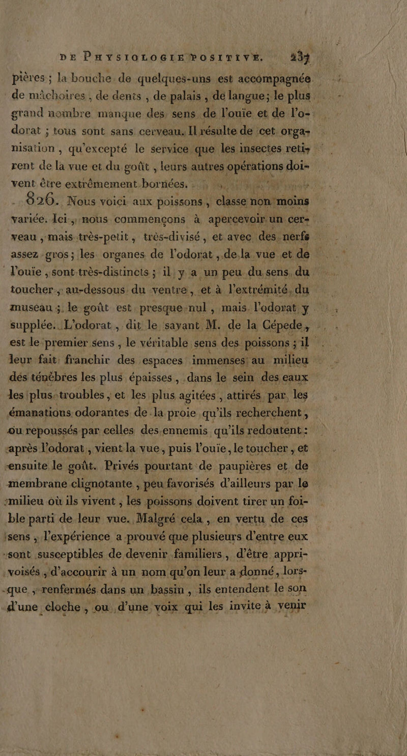 pières ; la bouche. de quelques-uns est accompagnée | de mâchoires ; de denis , de palais , dé langue; le plus grand nombre manque des, sens de l’ouie et de l’o-. dorat ; tous sont sans cerveau. Il résulte de cet: orga- nisation , qu'excepté le service que les insectes retis rent de La vue et du goût , leurs autres pistiqn doi- vent être extrèmement bor nées. eu PO ges Pot: 826. Nous vOICL aux poissons « cast non moins variée. Îci.; nous commençons à apercevoir. un. cer= ; veau ,;mais-très-petit, très-divisé, et avec des. nerfs assez gros; les organes de l'odoiil dela vue et de l'ouie ; sont-très-distincts ; il y a un peu du sens, du toucher; au-dessous du ventre, et à l'extrémité, du museau ;, le goût est. presque-nul , mais. l'odorat y supplée.. L'odorat , dit le savant M. de la Cépede, est le premier sens , le véritable. sens des. poissons ; : we M leur fait, franchir des espaces immenses! au. milieu # dés ténèbres les plus épaisses , dans le sein des eaux les plus-troubles, ‘et les plus agitées , attirés par, les émanations. odorantes de. la proie qu ils recherchent ; AS ou repoussés par celles des:ennemis qu’ils redoutent : après l’odorat,, vient la vue, puis l’ouie, le toucher , et ensuite le goût. Privés pourtant de paupières et de membrane clignotante ; peu favorisés d’ailleurs par le milieu où ils vivent ; les poissons doivent tirer un foi- ble parti de leur vue. Malgré cela , en vertu de ces isens ; l'expérience a prouvé que plusieurs d’entre eux “sont susceptibles de devenir familiers , d’être appri- voisés , d’accourir à un nom qu’on leur a donné, lors- “que. ; renfermés. dans un bassin , ils entendent le son d'une éloche , ou d’une voix qui les invite à venir