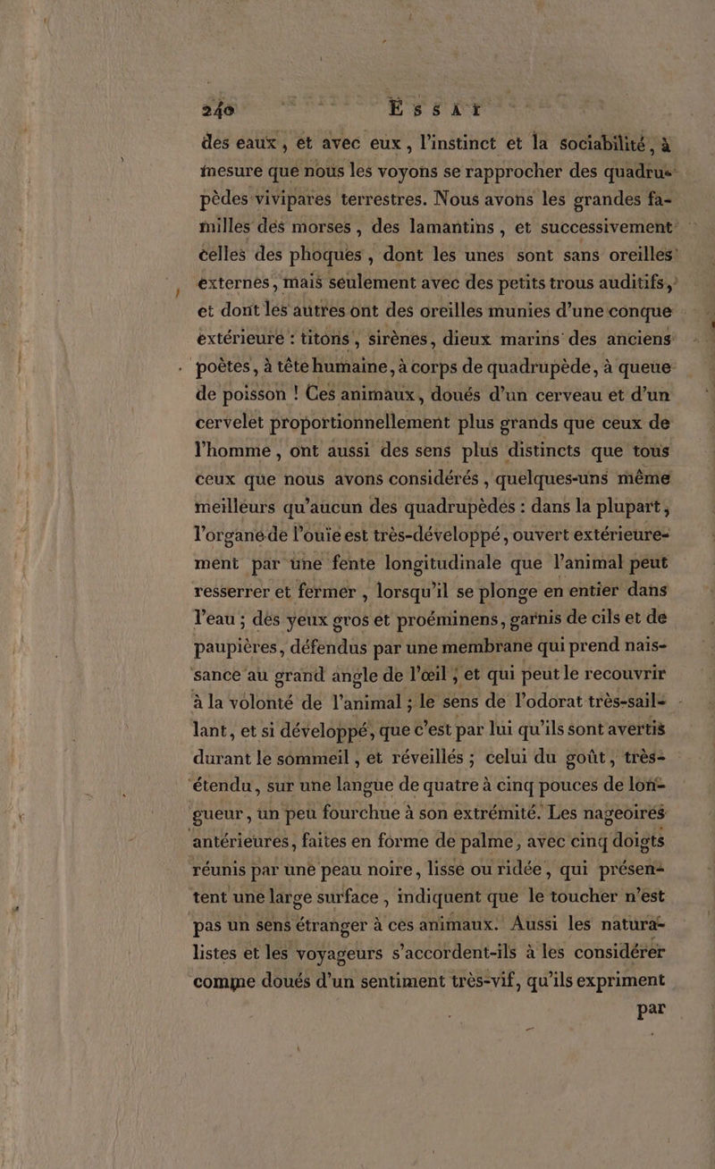 RS dv des eaux, et avec eux, l'instinct et la sociabilité, à mesure que nous les voyons se rapprocher des quadrus pèdes vivipares terrestres. Nous avons les grandes fa- milles dés morses, des lamantins, et successivement celles des phoques , dont les unes sont sans oreilles externes, mais seulement avec des petits trous auditifs, extérieure : titons , sirènes, dieux marins des anciens poètes, à tête humaine, à corps de quadrupède, à queue de poisson ! Ces animaux, doués d’un cerveau et d’un cervelet proportionnellement plus grands que ceux de l’homme , ont aussi des sens plus distincts que tous ceux que nous avons considérés , quelques-uns même meilleurs qu ’aucun des quadrupèdes : dans la plupart, l'organéde l’ouie est très-développé , ouvert extérieure- ment par une fente longitudinale que l’animal peut resserrer et fermer , lorsqu'il se plonge en entier dans l’eau ; des yeux gros et proéminens, garnis de cils et de paupières, défendus par une membrane qui prend nais- sance au grand angle de l'œil ; et qui peut le recouvrir à la volonté de Pre le sens de l’odorat très-sail - lant, et si développé, que c’est par lui qu'ils sont avertis durant le sommeil , et réveillés ; celui du goût, très- ‘étendu, sur une langue de quatre à cinq pouces de lon: gueur, un peu fourchue à son extrémité. Les nageoirés antérieures, faites en forme de palme, avec cinq doigts réunis par uné peau noire, lissé ou ridée, qui présent tent une large surface ; indiquent que le toucher n’est pas un sens étranger à cès animaux. Aussi les natura- listes et les voyageurs s’accordent-ils à les considérer comme doués d’un sentiment très-vif, qu’ils expriment par