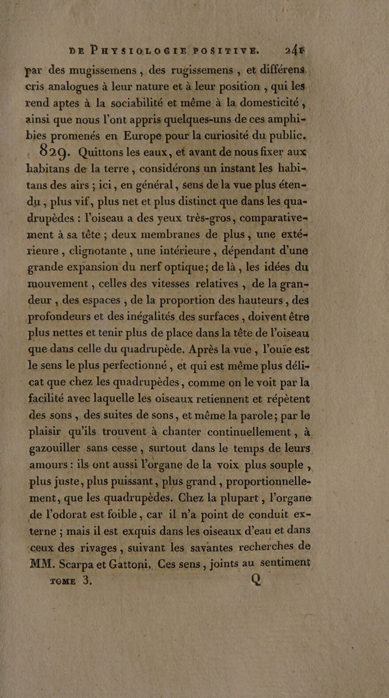 par des mugissemens , des rugissemens , et différens,. cris analogues à leur nature et à leur l'as , qui les rend aptes à la sociabilité et même à la domesticité, ainsi que nous l’ont appris quelques-uns de ces amphi- bies promenés en Europe pour la curiosité du public. 829. Quittons les eaux, et avant de nous fixer aux LA de la terre , considérons un instant les habi- tans des airs ; ici, en général, sens de la vue plus éten- du , plus vif, plus net et plus distinct que dans les qua- drupèdes : l'oiseau a des yeux très-gros, comparative ment à sa tête ; deux membranes de plus, une exté- rieure , clignotante , une intérieure , dépendant d'une grande expansion du nerf optique; de là , les idées du mouvement , celles des vitesses Br ta , de la gran- deur , des espaces , de la proportion des hauteurs , des profondeurs et des inégalités des surfaces , doivent être plus nettes et tenir plus de place dans la tête de l'oiseau que dans celle du quadrupède. Après la.vue , l’ouie est le sens le plus perfectionné , et qui est même plus déli- cat que chez les quadrupèdes , comme on le voit par la facilité avec laquelle les oiseaux retiennent et répètent des sons , des suites de sons , et même la parole; par le plaisir qu ils trouvent à se continuellement , à gazouiller sans cesse , surtout dans le temps de leurs amours : ils ont aussi l'organe de la voix plus souple À plus juste, plus puissant . plus grand , proportionnelle- ment, que les quadrupèdes. Chez la plupart , l'organe de l’odorat est foible , car il n’a point de conduit ex- terne ; mais il est exquis dans les oiseaux d’eau et dans ‘ceux des rivages ; suivant les savantes recherches de MM. Scarpa et Gattoni. Ces sens, joints au sentiment