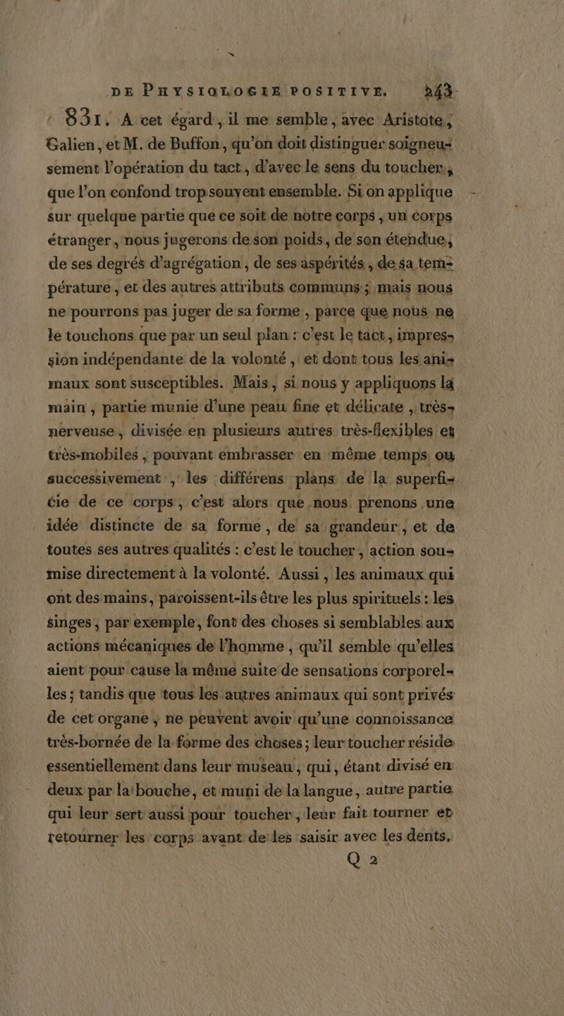 : B3I. A cet égard , il me semble , avec Aristote, Galien, et M. de Buffon, qu’on doit distinguer soigneu- sement l’opération du tact, d'avec le sens du toucher, que l’on confond trop souvent ensemble. Si on applique sur quelque partie que ce soit de notre corps , un Corps étranger, nous jugerons deson poids, de son étendue, de ses degrés d’agrégation , de ses aspérités , de sa tem2 pérature , et des autres attributs communs ; Mais nous ne pourrons pas juger de sa forme , parce que nous ne le touchons que par un seul plan : c’est le tact, impress sion indépendante de la volonté , et dont tous les ani maux sont susceptibles. Mais, si nous y appliquons la main , partie munie d’une peau fine et délicate , très nerveuse, divisée en plusieurs autres très-flexibles et très-mobiles , pouvant embrasser en même temps. où successivement , les différens plans de la superfi- cie de ce corps, c’est alors que nous | prenons une idée distincte de sa formé, de sa: grandeur , et de toutes ses autres qualités : c’est le toucher, action sou- mise directement à la volonté. Aussi, les animaux qui ont des mains, paroiïssent-ils être les plus spirituels : les singes , par exemple, font des choses si semblables aux actions mécaniques de l’homme , qu'il semble qu’elles aient pour cause la même suite de sensations corporel= les ; tandis que ‘tous les autres animaux qui sont privés de cet organe ; ne peuvent avoir qu’une connoissance très-bornée de la forme des choses ; leur toucher réside essentiellement dans leur museau, qui, étant divisé en: deux par la: bouche, et muni de la langue, autre partie qui leur sert aussi pour toucher, leur fait tourner et retourner les corps avant deles saisir avec les dents. Q 2