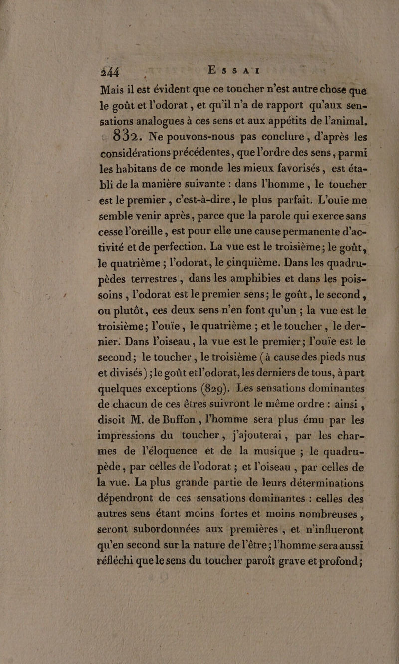 Mais il est évident que ce toucher n’est autre chose que le goût et l’odorat , et qu'il n’a de rapport qu’ aux sen- sations analogues à ces sens et aux appétits de l'animal. 8932. Ne pouvons-nous pas conclure , d’après les considérations précédentes, que l’ordre des sens, parmi les habitans de ce monde les mieux favorisés, est éta- bli de la manière suivante : dans l’homme , le toucher est le premier , c’est-à-dire , le plus parfait. L'’ouie me semble venir après, parce que la parole qui exerce sans cesse l'oreille , est pour elle une cause permanente d’ac- tivité et de perfection. La vue est le troisième ; le goût, | le quatrième ; l’odorat, le cinquième. Dans les quadru- pèdes terrestres , dans les amphibies et dans les pois- soins , l’odorat est le premier sens; le goût, le second, ou plutôt, ces deux sens n’en font qu’un ; la vue est le troisième; l’ouie, le quatrième ; et le toucher , le der- nier. Dans l'oiseau , la vue est le premier; l’ouie est le second; le toucher, le troisième (à cause des pieds nus et divisés ) ;le goût et l’odorat, les derniers de tous, à part quelques exceptions (829). Les sensations dominantes de chacun de ces êtres suivront le même ordre : ainsi , disoit M. de Buffon , l’homme sera plus ému par les impressions du toucher, j'ajouterai, par les char- mes de l’éloquence et de la musique ; le quadru- _pède, par celles de l’odorat ; et l'oiseau , par celles de la vue. La plus grande partie de leurs déterminations dépendront de ces sensations dominantes : celles des autres sens étant moins fortes et moins nombreuses , seront subordonnées aux premières , et n’influeront qu’en second sur la nature de l'être; l’homme sera aussi réfléchi que le sens du toucher paroît grave et profond ;
