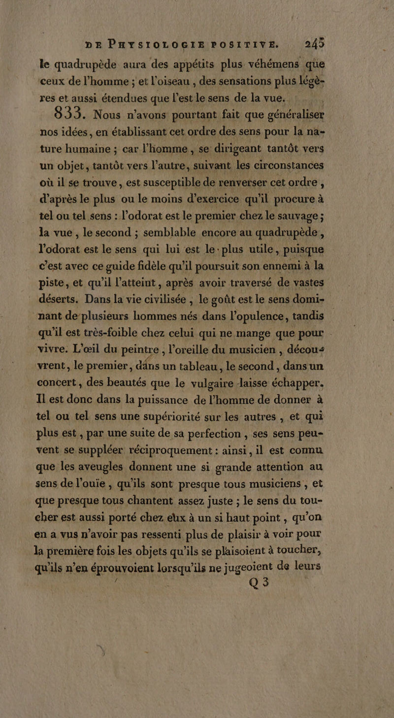 le quadrupède aura des appétits plus véhémens que ceux de l’homme ; et l'oiseau , des sensations plus lécè- res et aussi étendues que l’est le sens de la vue. | 8933. Nous n'avons pourtant fait que généraliser nos idées, en établissant cet ordre des sens pour la na- ture humaine ; car l’homme , se dirigeant tantôt vers un objet, tantôt vers l’autre, suivant les circonstances où il se trouve , est susceptible de renverser cet ordre, d’après le plus ou le moins d'exercice qu’il procure à tel ou tel sens : l’odorat est le premier chez le sauvage ; la vue , le second ; semblable encore au quadrupède, l’odorat est le sens qui lui est le plus utile , puisque c’est avec ce guide fidèle qu’il poursuit son ennemi à la piste, et qu'il l’atteint, après avoir traversé de vastes déserts. Dans la vie civilisée ; le goût est le sens domi- “nant de’plusieurs hommes nés dans l’opulence, tandis qu'il est très-foible chez celui qui ne mange que pour vivre. L’œil du peintre , l'oreille du musicien , décou&lt; vrent, le premier, dâns un tableau, le second , dans un concert, des beautés que le vulgaire -laisse échapper. Il est donc dans la puissance de l’homme de donner à tel ou tel sens une supériorité sur les autres , et qui plus est, par une suite de sa perfection , ses sens peu vent se suppléer réciproquement : ainsi, il est commu que les aveugles donnent une si grande attention au sens de l’ouie , qu'ils sont presque tous musiciens , et que presque tous chantent assez juste ; le sens du tou- cher est aussi porté chez eux à un si haut point , qu’on en a vus n'avoir pas ressenti plus de plaisir à voir pour la première fois les objets qu'ils se plaisoient à toucher, L qu'ils n’en éprouvoient lorsqu'ils ne jugeoient de leurs : | Q 3