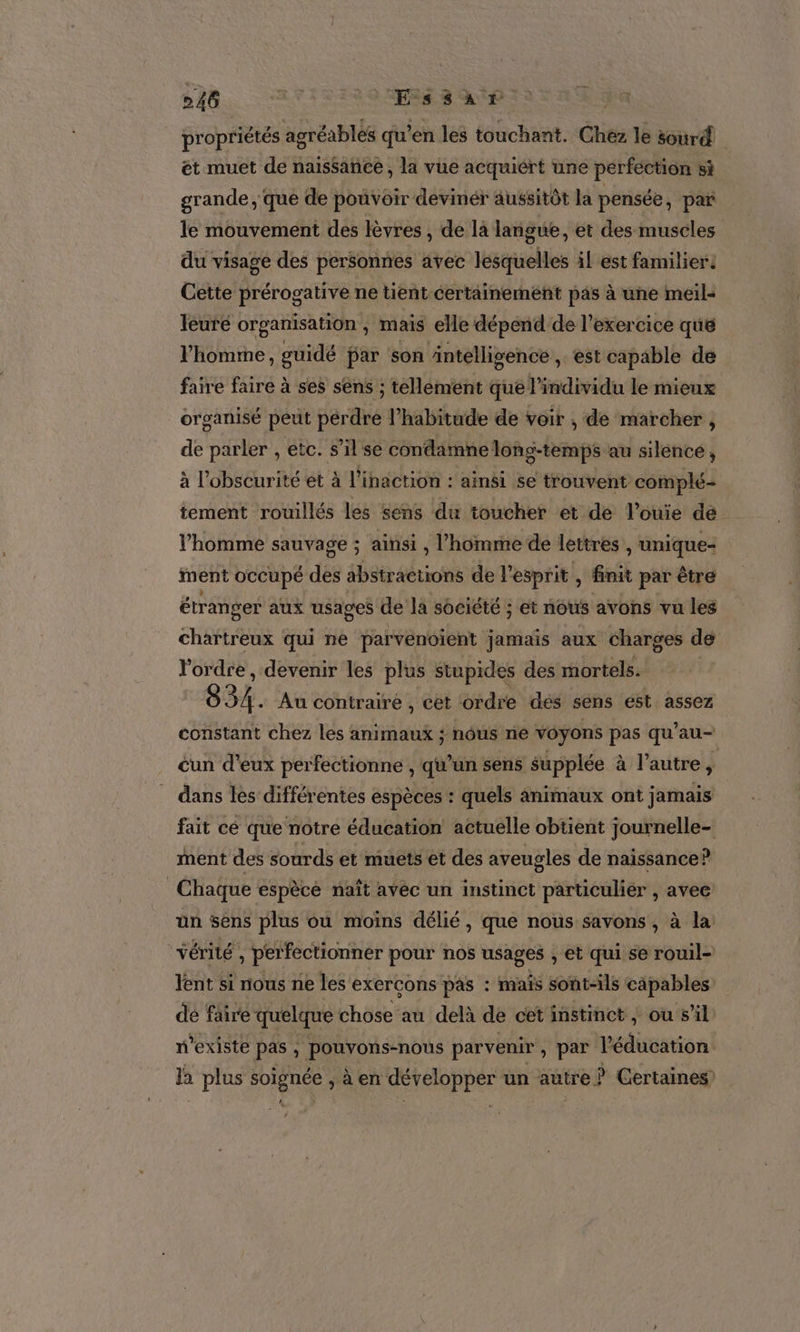 Le. &gt; Hésès propriétés agréables qu’ en les touchant. Chez le sourd. et muet de naissance , la vue acquiért une perfection si grande, que de pouvoir devinér aussitôt la pensée , par le mouvement des lèvres , de là langue, et des muscles du visage des personnes avec lesquelles il est familier: Cette prérogative ne tient certainement pas à une meil- leuré organisation , mais elle dépend de l'exercice que l'homme, guidé par son äntellisence , eSt capable de faire faire à ses sens ; tellement que l'individu le mieux organisé peut pérdre l'habitude de voir , de marcher , de parler , etc. s’il se condarmne long-temps au silence, à l'obscurité et à l’inaction : ainsi se trouvent complé- tement rouillés les sens du toucher et dé l’ouie dé l'homme sauvage ; ainsi , l’homme de lettres , unique- inent occupé des abstractions de l’ esprit, finit par être étranger aux usages de la société ; et nous avons vu les chartreux qui ne parvenoient jamais aux charges de l'ordre , devenir les plus stupides des mortels. 834. Au contraire , cet ordre des sens ést assez constant chez les animaux ; nôus ne voyons pas qu’au- cun d’eux perfectionne , qu’un sens supplée à l’autre ï dans les différentes espèces : quels animaux ont jamais fait cé que notre éducation actuelle obtient journelle- ment des sourds et muets et des aveugles de naissance? Chaque espècé naît avéc un instinct particulier , avee ün sens plus où moins délié, que nous savons , à la vérité £ perfectionner pour nos usages , et qui se rouil- lent si nous ne les exercons pas : mais sont-ils capables de faire quelque chose au delà de cet instinct, ou s’il n'existe pas , pouvons-nous parvenir, par léducation la plus te àen développer un autre | ? Certaines)
