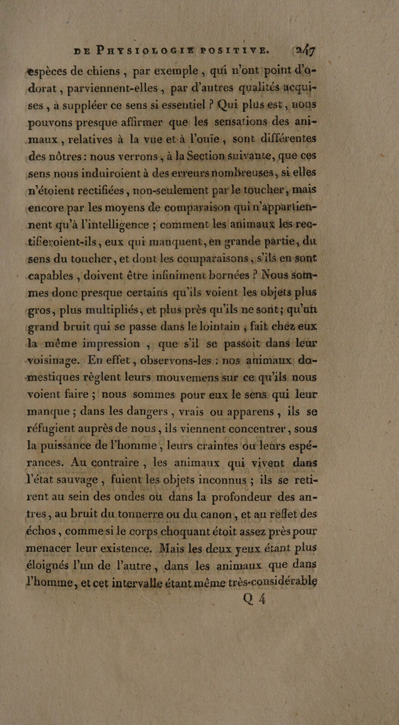 Ææspèces de chiens , par exemple ; qui n’ont point d'o- dorat , parviennent-elles, par d’autres qualités acqui- ses , à suppléer ce sens si essentiel ? Qui plus est, uous pouvons presque affirmer que les sensations des ani- maux , relatives à la vue et:à l’ouie, sont différentes des nôtres : nous verrons’, à la Section suivante, fe ces sens nous induiroiïent à des erreursnomlreuses, sk si elles n’étoient réctifiées ‘ non-seulement par Jeibuchers mais ‘encore par les moyens de comparaison quin’appartien- nent qu’à l'intelligence ; comment les animaux les rec- tiferoient-ils, eux qui manquent, en grande partie, du sens du toucher, et dont les comparaisons s'ils en sont capables , doivent être infiniment bornées ? Nous som- mes donc presque certains qu'ils voient les objets plus gros, plus multipliés; et plus près qu'ils ne sont; qu'un grand bruit qui se passe dans le lointain ; fait chézeux da même impression ; que sil se passoit dans leur voisinage. En effet , observons-les : nos animaux: do- amestiques règlent leurs mouvemens sur ce: qu'ils nous voient faire ; nous sommes pour eux le sens qui leur manque ; dans les dangers , vrais ou apparens , ïls se réfugient auprès de nous, “+ viennent concentrer, SOUS la puissance de l’homme , leurs craintes ou leurs Espé- rances. Au contraire , les animaux qui vivent dans l'état sauvage , fuient les objets inconnus ; ils se reti- rent au sein des ondes où dans la profondeur des an- tres , au bruit du tonnerre ou du canon, et au reflet des échos, commesi le corps choquant étoit assez près pour menacer leur existence. Mais les deux yeux étant plus éloignés l’un de l’autre, dans les animaux que dans l’homme, et cet intervalle étant même très-considérable Q 4