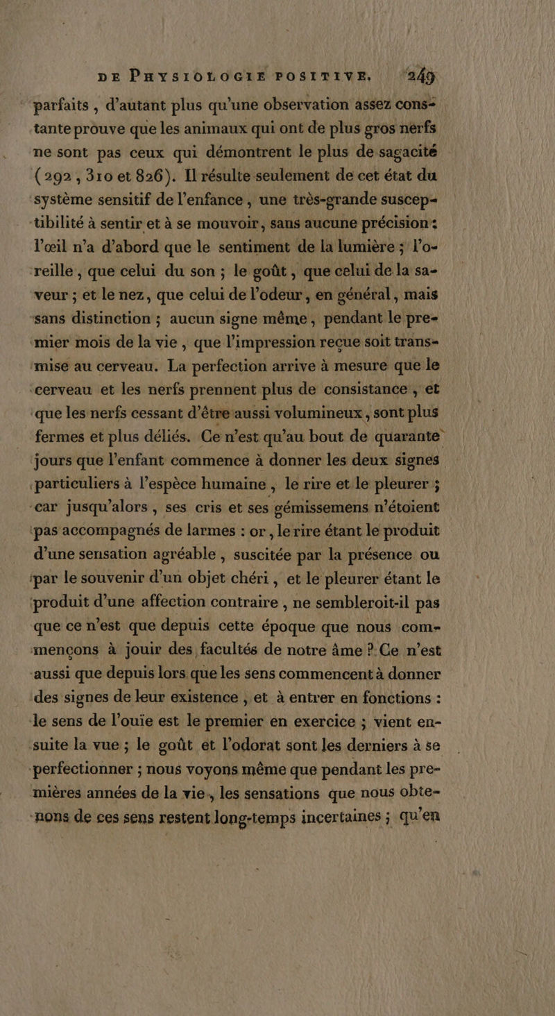 “parfaits , d'autant plus qu’une observation assez cons: tante prouve que les animaux qui ont de plus gros nérfs ne sont pas ceux qui démontrent le plus de sagacité (292, 310 et 826). Il résulte seulement de cet état du ‘système sensitif de l'enfance , une très-grande suscep- tibilité à sentir et à se mouvoir, sans aucune précision: l'œil n’a d’abord que le sentiment de la lumière ; l’o- reille , que celui du son ; le goût , que celui de la sa- veur ; et le nez, que celui de l’odeur, en général, mais sans distinction ; aucun signe même, pendant le pre- mier mois de la vie , que l’impression reçue soit trans= “mise au cerveau. La perfection arrive à mesure que le ‘cerveau et les nerfs prennent plus de consistance , et que les nerfs cessant d’être aussi volumineux, sont plus fermes et plus déliés. Ce n’est qu'au bout de quarante jours que l’enfant commence à donner les deux signes particuliers à l’espèce humaine , le rire et le pleurer ; “car jusqu'alors, ses cris et ses gémissemens n’étoient pas accompagnés de larmes : or , lerire étant le produit d’une sensation agréable , suscitée par la présence ou ipar le souvenir d’un objet chéri , et le pleurer étant le ‘produit d’une affection contraire , ne sembleroit-il pas que ce n'est que depuis cette époque que nous com- mençons à jouir des facultés de notre âme ?.Ce n’est aussi que depuis lors que les sens commencent à donner des signes de leur existence , et à entrer en fonctions : le sens de l’ouie est le premier en exercice ; vient en- suite la vue ; le goût et l’odorat sont les derniers à se perfectionner ; nous voyons même que pendant les pre- mières années de la vie., les sensations que nous obte- -nons de ces sens restent long-temps incertaines ; qu’en