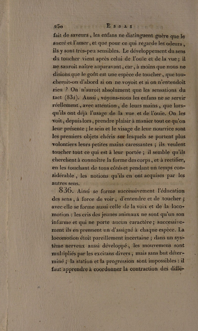 D. fait de saveurs , les enfans ne distinguent guère que le sucré et l'amer , et qué pour ce qui resarde les odeurs, ils y sont très-peu sensibles. Le développement du sens ne sauroit naître auparavant, Car , à moins que nous ne disions que le goût est une espèce de toucher , que tou» cheroit-on d’abord si on ne voyoit et si on n’entendoït rien ? On n’auroit absolument que les sensations du tact (831). Aussi, voyons-nous les enfans ne se servir réellement , avec atténtion, de leurs mains, que lors- qu'ils ont déjà l’usage de la vue et de l’ouïe. On les voit, depuis lors, prendre plaisir à manier tout ce qu’on leur présente ; le sein et le visage de leur nourrice sont les premiers objets chéris sur lesquels se portent plus volontiers leurs petites maïns caressantes ; ils veulent toucher tout ce qui est à leur portée ; il semble qu'ils cherchent à connoître la forme des corps , et à rectifier, en les touchant de tous côtés et pendant un temps con- sidérable , les notions qu'ils en ont acquises par les autres sens, AT NP 0 ; 830. Ainsi se forme successivement l'éducation des sens , à force de voir, d'entendre et de toucher ; avec elle se forme aussi celle de la voix et de la loco- motion : les cris des jeunes animaux ne sont qu’un son informe ét qui ne porte aucun caractère ; successive ment ils en prennent un d’assigné à chaque espèce. La tème nerveux aussi développé, les mouvemens sont mulüipliés par les excitans divers; mais sans but déter- miné ; la station et la progression sont impossibles : il faut apprendre à coordonner la contraction des diffé-
