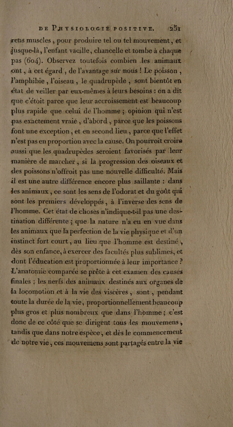 æehs muscles , pour produire tel ou tel mouvement ; ét jusque-là, l'enfant vacille, chancelle et tombe à chaque pas (604). Observez toutefois combien .les animaut ont , à cet égard , de l'avantage sur mous ! Le poisson , l’amphibie , l'oiseau , le quadrupède ; sont bientôt en état de veiller par eux-mêmes à leurs besoins : on a dit que c’étoit parce que leur accroissement.est beaucoup plus rapide que-celui de l'homme; opinion qui n’est pas exactement vraié , d’abord , parce que les poissons font une exception , et en second lieu, parce que l'effet n’est pas en proportion avec la cause. On pourroït croire aussi que les quadrupèdes séroient favorisés par leur manière dé marcher , si la progression des oiseaux et des poissons n’offroit pas une nouvelle difficulté. Mais al est une autre différence encore plus saillante : dans des animaux , ce sont les sens de l’odoratet du goût qui sont les premiers développés, à l'inverse des sens de l’homme. Cet état de choses n’indique-t-il pas une des: tination différente ; que la nature n’a eu en vue dans les animaux que la perfection de la vie physique et d’un anstinct fort court, au lieu que l’homme est destiné , dès son enfance, à exercer des facultés plus sublimes, et dont l'éducation est proportionnée à leur importance ? L’anatomie comparée se prête à cet examen des causés finales : les nerfs des animaux. destinés aux ofganes dé la locomotion et à la vie des viscères , sont , pendant toute la durée de la vie, proportionnellement beaucoup plus gros et plus nombreux que dans l’homme ; c’est donc de ce côté que se dirigent tous les mouvemens , tandis que dans notre espèce! et dès le commencement ‘de notre vie, ces mouvemens sont partagés entre la vie