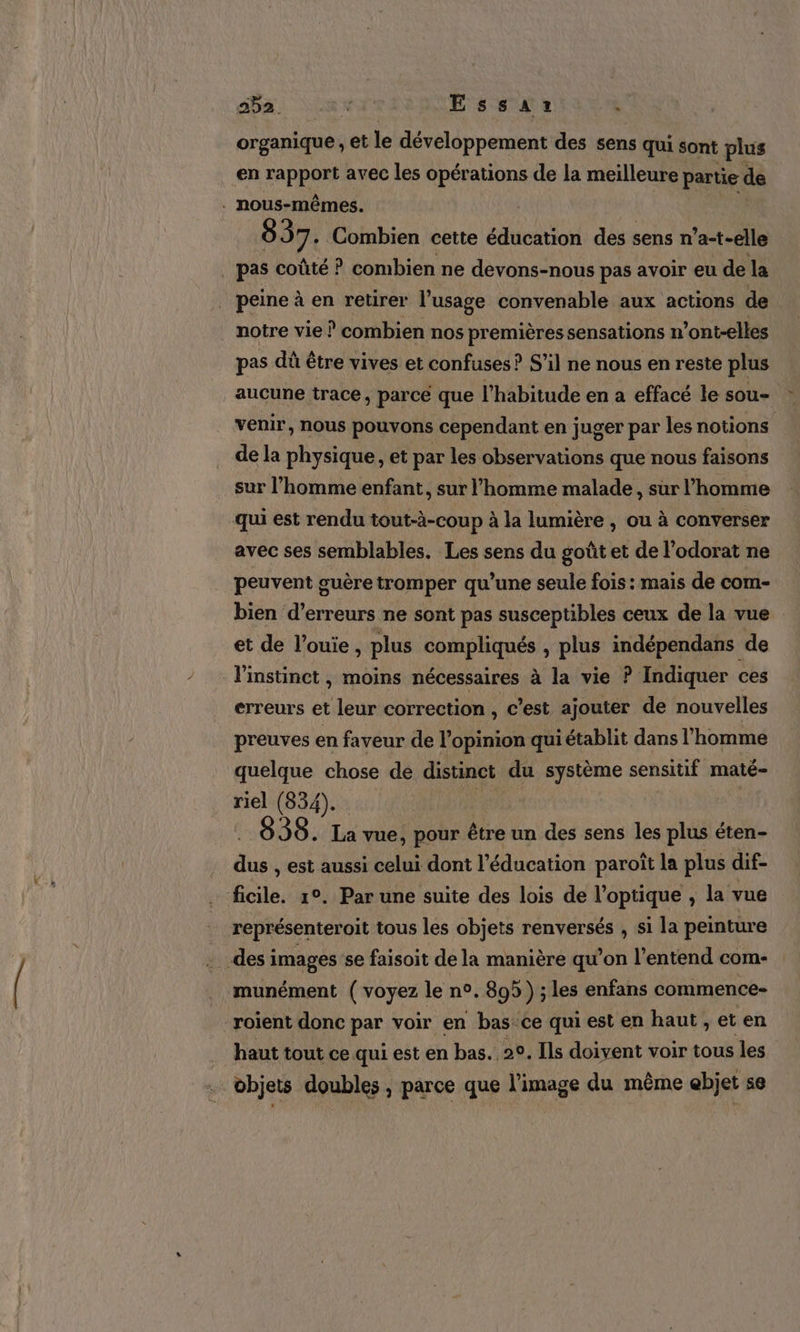 organique et le développement des sens qui sont plus en rapport avec les opérations de la meilleure partie de . nous-mêmes. ; 837. Combien cette éducation des sens n’a-t-elle _ pas coûté ? combien ne devons-nous pas avoir eu de la peine à en retirer l’usage convenable aux actions de notre vie ? combien nos premières sensations n’ont-elles pas dû être vives et confuses ? S'il ne nous en reste plus aucune trace, parce que l'habitude en a effacé le sou- venir, nous pouvons cependant en juger par les notions de la physique, et par les observations que nous faisons sur l’homme enfant, sur l’homme malade, sur l’homme qui est rendu tout-à-coup à la lumière , ou à converser avec ses semblables. Les sens du goût et de l’odorat ne peuvent guère tromper qu’une seule fois : mais de com- bien d’erreurs ne sont pas susceptibles ceux de la vue et de l’ouie, plus compliqués , plus indépendans de l'instinct , moins nécessaires à la vie ? Indiquer ces erreurs et leur correction , c’est ajouter de nouvelles preuves en faveur de l'opinion qui établit dans l’homme quelque chose de distinct du système sensitif maté- riel (834). 898. La vue, pour être un des sens les plus éten- de , est aussi celui dont l'éducation paroiït la plus dif- ficile. 1°. Par une suite des lois de l'optique , la vue représenter oit tous les objets renversés , si la peinture . des images se faisoit de la manière qu’on l’entend com- munément ( voyez le n°. 895 ) ; les enfans commence- -roient donc par voir en bas ce qui est en haut, et en ÿ haut tout ce qui est en bas. 20, Ils doivent voir tous les . objets doubles, parce que l'image du même ebjet se