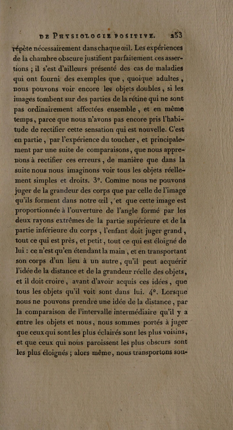 s 4 à | pe Pnysrorocre bosrmive. (433 répète nécessairement dans chaque œil. Les expériences de la chambre obscure justifient parfaitement ces asser tions ; il s’est d’ailleurs présenté des cas de maladies qui ont fourni des exemples que , quoique adultes , nous pouvons voir encore les objets doubles ,Siles images tombent sur des parties de la rétine qui ne sont pas ordinairement affectées ensemble , et en même temps, parce que nous n'avons pas encore pris l’habi- tude de rectifier cette sensation qui est nouvelle. C’est en partie, par l’expérience du toucher , et principale- | ment par une suite de comparaisons, que nous appre= nons à rectifier ces erreurs , de manière que dans la suite nous nous imaginons voir tous les objets réelle- ment simples et droits. 3°. Comme nous ne pouvons juger de la grandeur des corps que par celle de l’image qu'ils forment dans notre œil ,'et que cette image est proportionnée à l’ouverture de l’angle formé par les deux rayons extrêmes de la partie supérieure et de la partie inférieure du corps , l'enfant doit juger grand N tout ce qui est près, et petit, tout ce qui est éloigné de lui : ce n’est qu’en étendant la main ; et en transportant son corps d’un lieu à un autre, qu'il peut acquérir l’idée de la distance et de la grandeur réelle des objets, et il doit croire, avant d’avoir acquis ces idées, que tous les objets qu’il voit sont dans lui. 4°. Lorsque nous ne pouvons prendre une idée de la distance, par la comparaison de l'intervalle intermédiaire qu’il y a entre les objets et nous, nous sommes portés à juger - que ceux qui sont les plus éclairés sont les plus voisins, et que ceux qui nous paroissent les plus obscurs sont les plus éloignés ; alors même, nous transportons sou-