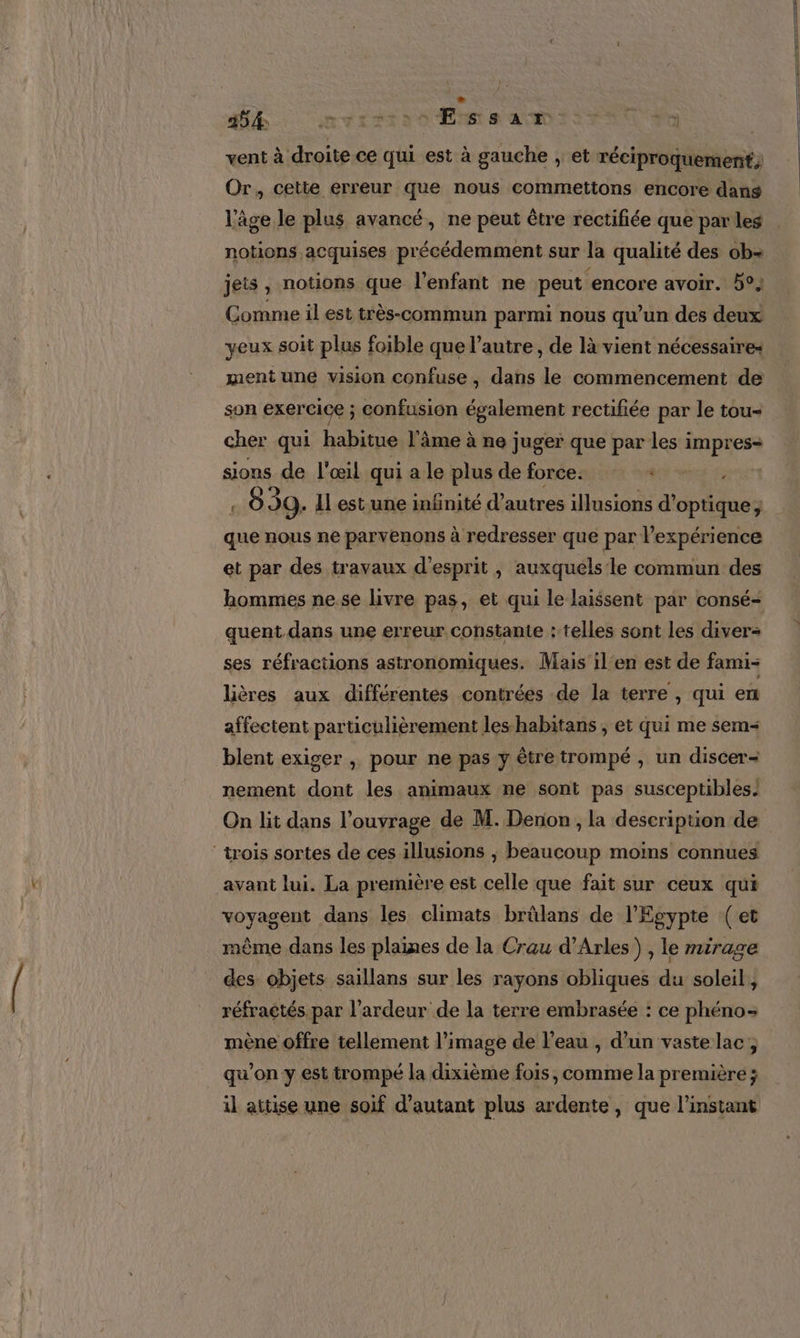 354 MTAITTI Ess ALAO TS FAR PO | vent à droite ce qui est à gauche , et réciproquement; Or, cette erreur que nous commettons encore dans l'âge le plus avancé, ne peut être rectifiée que par les . notions acquises précédemment sur la qualité des ob jets, notions que l'enfant ne peut encore avoir. 5°, Comme il est très-commun parmi nous qu'un des deux yeux soit plus foible que l’autre , de là vient nécessaires ment une vision confuse, dans le commencement de son exercice ; confusion également rectifiée par le tou- cher qui habitue l'âme à ne juger que par les impres- sions de l'œil qui a le plus de force. ME are } 039. 1l est une infinité d’autres illusions d'optique; que nous ne parvenons à redresser que par l'expérience et par des travaux d'esprit , auxquels le commun des hommes nese livre pas, et qui le laissent par consé- quent dans une erreur constante : telles sont les diver- ses réfractions astronomiques. Mais il'en est de fami- lières aux différentes contrées de la terre , qui en affectent particulièrement les-habitans , et qui me sem blent exiger , pour ne pas y êtretrompé , un discer= nement dont les animaux ne sont pas susceptibles. On lit dans l'ouvrage de M. Denon , la description de ‘trois sortes de ces illusions , beaucoup moins connues avant lui. La première est celle que fait sur ceux qui voyagent dans les climats brülans de l'Egypte (et même dans les plaines de la Crau d'Arles) , le mirage des objets saillans sur les rayons obliques du soleil, réfractés. par l’ardeur de la terre embrasée : ce phéno- mène offre tellement l’image de l’eau , d’un vaste lac, qu'on y est trompé la dixième fois, comme la première ; il attise une soif d'autant plus ardente, que l'instant