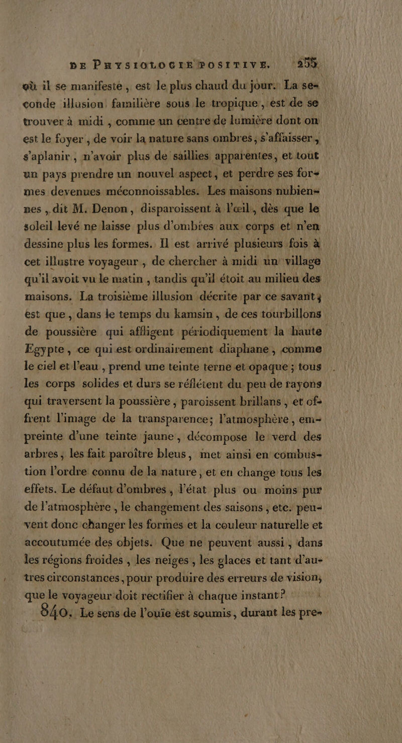 pe Paysrotocremosrrive ‘295 où il se manifeste, est le plus chaud du jour. La se conde illusion, familière sous le tropique , est de se trouver à midi , comme un centre de lumière dont on est le foyer , de voir la nature sans ombres; s’affaisser , s'aplanir, n'avoir plus de saillies apparentes, et tout un pays prendre un nouvel aspect , et perdre ses for mes devenues méconnoissables. Les maisons nubien= ves , dit M. Denon, disparoissent à l'œil, dès que le soleil levé ne laisse plus d’ombres aux corps et n’en dessine plus les formes. Il est arrivé plusieurs fois à cet illustre voyageur , de chercher à midi un village qu'il avoit vu le matin , tandis qu’il étoit au milieu des maisons. La troisième illusion décrite ‘par ce savant ÿ est que , dans le temps du kamsin , de ces tourbillons de poussière qui affligent périodiquement la haute Egypte , ce qui est ordinairement diaphane , comme le ciel et l’eau , prend une teinte terne et opaque ; tous les corps solides et durs se réfléient du peu de rayons qui traversent la poussière , paroissent brillans , et of: frent l’image de la transparence; l'atmosphère, em preinte d’une teinte jaune, décompose le verd des arbres ; les fait paroïître bleus, met ainsi en combus- tion l’ordre connu de la nature ; et en change tous les effets. Le défaut d’ombres , l'état plus ou moins pur de l'atmosphère , le changement des saisons , etc. peu- vent donc changer les formes et la couleur naturelle et accoutumée des objets. Que ne peuvent aussi, dans les régions froides , les neiges , les glaces et tant d’au- tres circonstances, pour produire des erreurs de vision, Mu. le voyaseur'doit rectifier à chaque instant? 840, Le sens de l’ouïe èst soumis, durant les pre»
