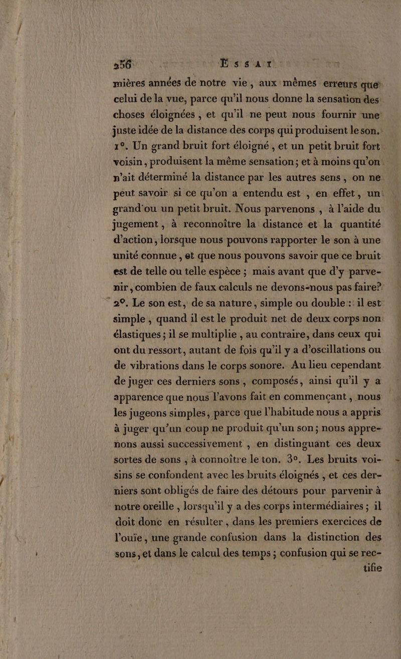 mières années de notre vie, aux mêmes erreurs que celui de la vue, parce qu'il nous donne la sensation des. choses éloignées , et qu'il ne peut nous fournir une juste idée de la distance des corps qui produisent le son. 1°. Un grand bruit fort éloigné , et un petit bruit fort. voisin , produisent la même sensation; et à moins qu’on. n'ait déterminé la distance par les autres sens, on ne. peut savoir si ce qu’on a entendu est , en effet, un: grand'ou un petit bruit. Nous parvenons , à l’aide du jugement , à reconnoitre la distance et la quantité d'action, lorsque nous pouvons rapporter le son à une unité connue , et que nous pouvons savoir que ce bruit est de telle ou telle espèce ; mais avant que d’y parve- nir, combien de faux calculs ne devons=nous pas faire? 29. Le son est, de sa nature, simple ou double :: il est simple , quand il est le produit net de deux corpsnon: élastiques ; il se multiplie , au contraire, dans ceux qui ont du ressort, autant de fois qu’il y a d'oscillations ou de vibrations dans le corps sonore. Au lieu cependant. de juger ces derniers sons, composés, ainsi qu'il y a apparence que nous l'avons fait en commencant, nous les jugeons simples, parce que l'habitude nous a appris à juger qu’un coup ne produit qu’un son; nous appre- nons aussi successivement , en distinguant ces deux sortes de sons , à connoître leiton. 3°. Les bruits voi- sins se confondent avec les bruits éloignés , et ces der- niers sont obligés de faire des détours pour parvenir à notre oreille , lorsqu'il y a des corps intermédiaires ; il doit donc en résulter , dans les premiers exercices de l’ouie , une grande confusion dans la distinction des sons ;et dans Le calcul des temps ; confusion qui se rec- üfie