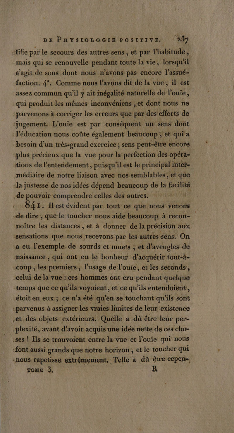 itifie par le secours des autres sens , et par l'habitude, mais qui se renouvelle pnar toute la vie, lorsqu'il s’agit de sons dont nous n’avons pas encoré l’assué- faction, 4°. Comme nous l’avons dit de la vue, il est assez commun qu'il y ait inégalité naturelle de l’ouie, qui produit les mêmes inconvéniens , et dont nous ne :parvenons à corriger les erreurs que par des efforts de ‘jugement. L'ouie est par conséquent un sens dont l'éducation nous coûte également beaucoup et qui a besoin d’un très-grand exercice ; sens peut-être encore ‘plus précieux que la vue pour la perfection des opéra- itions de l’entendement , puisqu'il est le principal inter- médiaire de notre liaison avec nos semblables, et que la justesse de nos idées dépend beaucoup de la facilité -de pouvoir comprendre celles des autres. * O41. ILest évident par tout ce que: mous venons -de dire , que le toucher nous aide beaucoup à recori- noître les distances , et à donner dela précision aux «sensations que. nous recevons par les autres-sens. On a eu l’exemple. de sourds et muets ; et d’aveugles de maissance , qui ont eu le bonheur d’acquérir tout-à- coup, les premiers, l'usage de l’ouie, et les seconds’, -celui de la vue : ces hommes ont cru pendant quelque temps que ce qu’ils voyoient , et ce qu’ils enténdoïient, étoit en eux; ce n’a été qu’en se touchant qu'ils sont -parvenus à assigner les vraies limites de leur existence et des objets extérieurs. Quelle a dû être leur per- plexité, avant d’avoir acquis une idée nette de ces cho- | Ils se trouvoient entre la vue et l’ouie qui nous font aussi grands que notre horizon , et le toucher qui “nous rapetisse extrémement, Telle a dû être. cepen- TOME 3, R