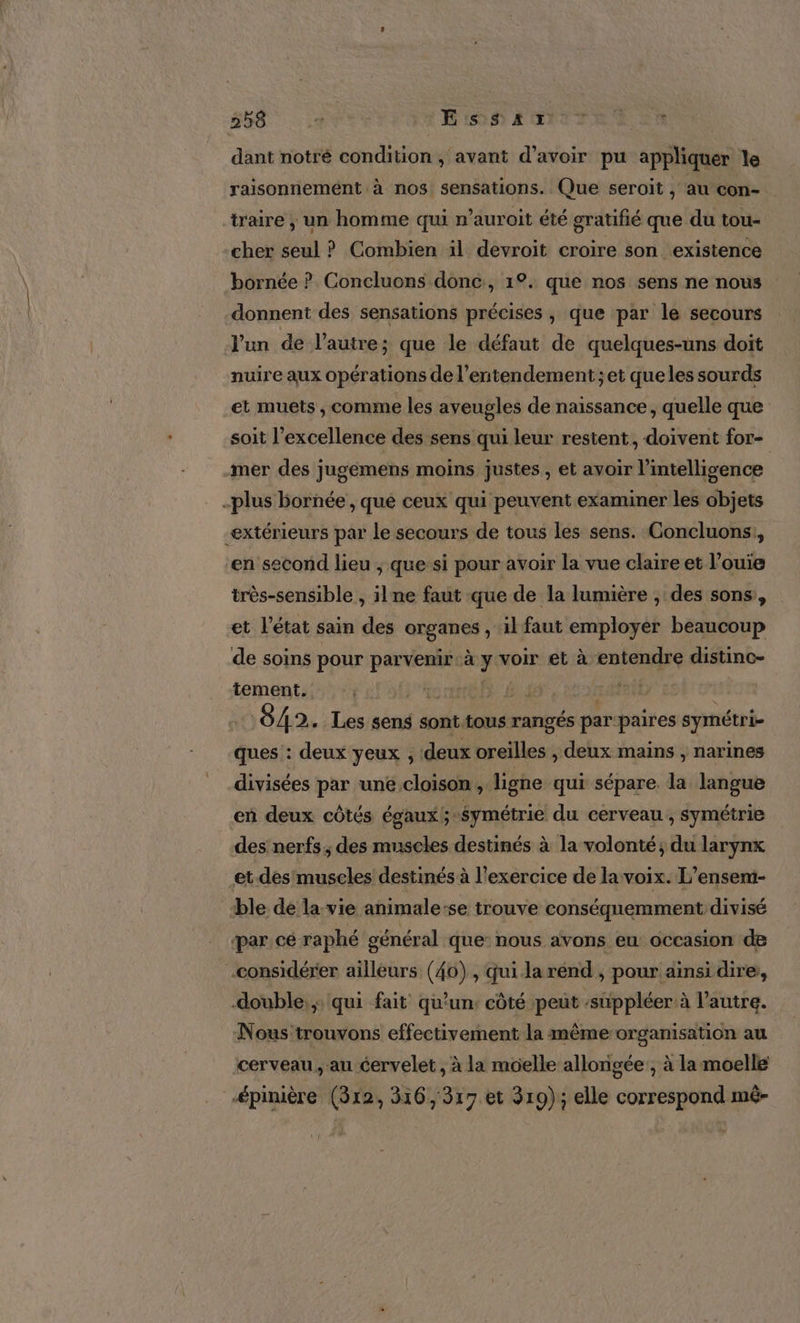 dant notré condition , avant d’avoir pu appliquer le raisonnement à nos sensations. Que seroit , au con- traire ; un homme qui n’auroit été gratifié que du tou- cher seul ? Combien il devroit croire son existence bornée ? Concluons donc, 1°. que nos sens ne nous donnent des sensations précises , que par le secours l'un de l’autre; que le défaut de quelques-uns doit nuire aux opérations de l’entendement;et queles sourds et muets , comme les aveugles de naissance, quelle que soit l’excellence des sens qui leur restent, doivent for- mer des jugemens moins justes , et avoir l'intelligence -plus bornée, qué ceux qui peuvent examiner les objets extérieurs par le secours de tous les sens. Concluons,, en second lieu ; que si pour avoir la vue claire et l’ouie très-sensible , ilne faut que de la lumière , des sons, et l'état sain des organes , il faut employer beaucoup de soins pour parvenir. à y voir et à entendre distinc- tement. l'on L 1 Sora | 042. Les sens sont tous rangés par paires symétri- ques : deux yeux , deux oreïlles , deux mains , narines divisées par une cloison, ligne qui sépare. la langue en deux côtés égaux 5 -Symétrie du cerveau, symétrie des nerfs, des muscles destinés à la volonté; du larynx et des muscles destinés à l'exercice de la voix. L’ensem- ble de la vie animale-se trouve conséquemment divisé ‘par cé raphé général que: nous avons eu: occasion de considérer ailleurs (40), qui la rénd , pour ainsi dire, double. qui fait qu’un; côté peut :süppléer à l’autre. Nous trouvons effectivement la même organisation au cerveau , au cervelet, à la moelle allongée , à la moelle épinière (312, 316,317 et 319); elle correspond mé- [.