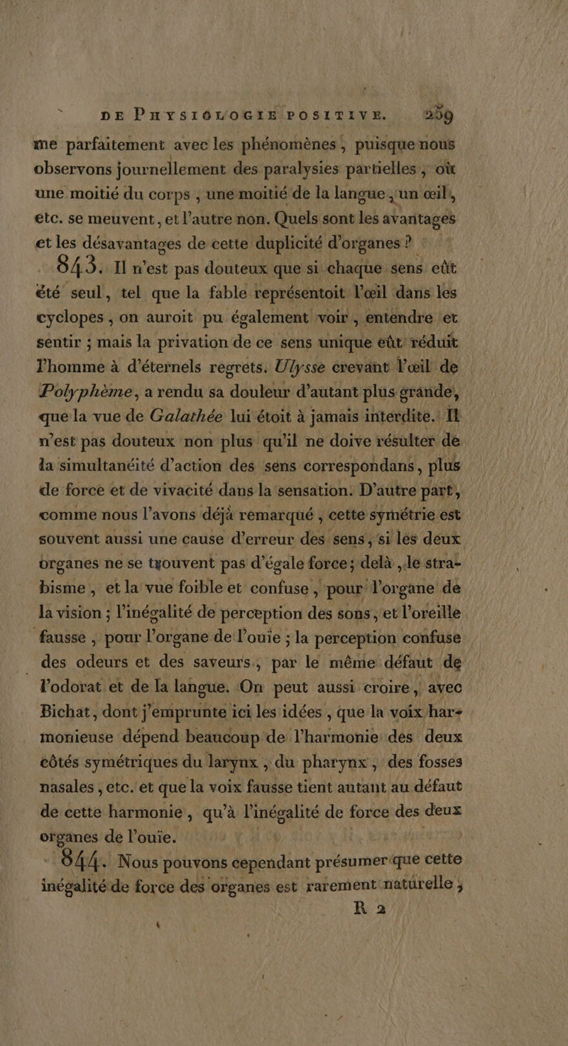me parfaitement avec les phénomènes, puisque nous observons jour nellement des paralysies partielles, où une moitié du corps , une moitié de la langue ;'un œil, etc. se meuvent, et l’autre non. Quels sont les avantages et les désavantages de cette duplicité d'organes ? 845. I n'est pas douteux que si. chaque sens eût été seul, tel que la fable représentoit l'œil dans les cyclopes , on auroit pu également voir , entendre et sentir ; mais la privation de ce sens unique eût réduit l'homme à d’éternels recréts. Ulysse crevant Vœil de Polyphème, a rendu sa douleur d’autant plus grande, que la vue de Galathée lui étoit à jamais interdite. IL n’est pas douteux non plus qu'il ne doive résulter de la simultanéité d'action des sens correspondans , plus de force et de vivacité dans la sensation: D'autre part, | comme nous l'avons déjà remarqué , cette symétrie est souvent aussi une cause d'erreur des sens , si lés deux organes ne se trouvent pas d’égale force ; delà le stras bisme , et la vue foible et confuse , pour organe de la vision ; l’ inécalité de perception des sons ,'et l'oreille. fausse , pour léente de l’ouie ; la perception confuse des aus et des saveurs, par le même défaut de l’odorat et de la langue. On peut aussi croire, ayec Bichat, dont j’emprunte ici les idées , que la voix har+ monieuse dépend beaucoup de l'harmonie des deux côtés symétriques du larynx &gt; du pharynx , des fosses nasales , etc. et que la voix fausse tient autant au défaut de cette harmonie , qu'à l'inégalité de force des eus “ne de l’ouie. 844. Nous pouvons cependant présumerique cette inégalité de force des organes est rarement naturelle ; R 2 ]