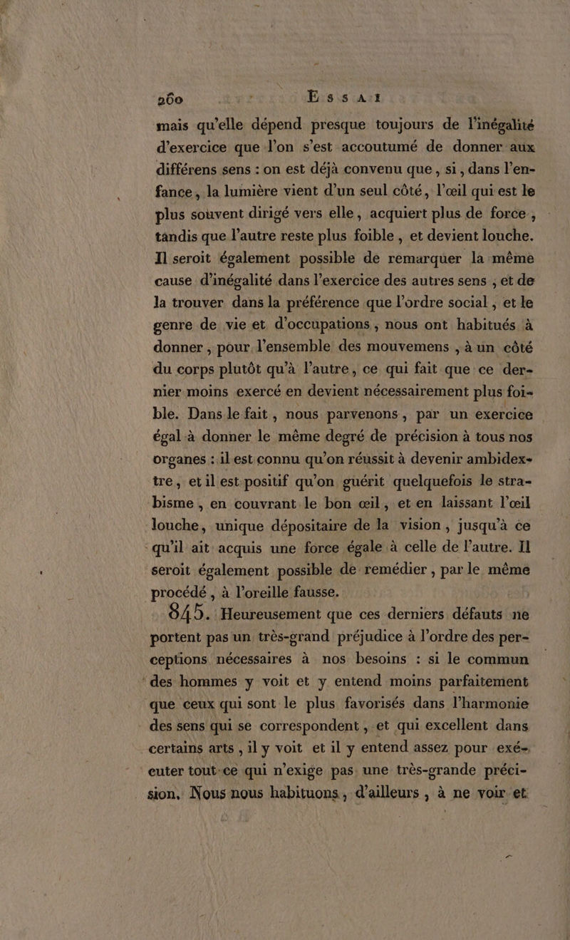 mais qu’elle dépend presque toujours de l'inégalité d'exercice que l’on s’est accoutumé de donner aux différens sens : on est déjà convenu que , si, dans l’en- fance, la lumière vient d’un seul côté, l’œil qui est le plus souvent dirigé vers elle, acquiert plus de force , tandis que l’autre reste plus foible , et devient louche. Il seroit également possible de remarquer la même cause d’inégalité dans l’exercice des autres sens ; et de la trouver dans la préférence que l’ordre social ; et le genre de vie et d’occupations ; nous ont habitués à donner , pour l’ensemble des mouvemens ;à un côté du corps plutôt qu’à l’autre, ce qui fait que ce der- nier moins exercé en devient nécessairement plus foi- ble. Dans le fait ; nous parvenons , par un exercice égal à donner le même degré de précision à tous nos organes : il.est connu qu’on réussit à devenir ambidex- tre, etil est positif qu'on guérit quelquefois le stra- bisme , en couvrant le bon œil, et en laissant l'œil ‘louche, unique dépositaire de la vision, jusqu'à ce qu'il ait acquis une force égale à celle de Pautre. Il seroit également possible de remédier , par le même procédé , à l'oreille fausse. 845. Heureusement que ces derniers défauts ne portent pas un très-grand préjudice à l’ordre des per- ceptions nécessaires à nos besoins : si le commun ‘ des hommes y voit et y entend moins parfaitement que ceux qui sont le plus favorisés dans l'harmonie - des sens qui se correspondent , et qui excellent dans _certains arts , il y voit et il y entend assez pour exé- euter tout-ce qui n’exige pas. une très-grande préci- sion, Nous nous habituons, d’ailleurs , à ne voir et