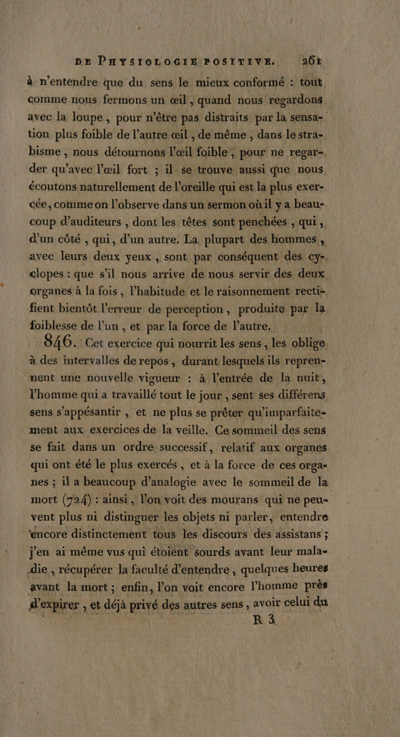 à n'entendre que du sens le. mieux conformé : tout comme nous fermons un œil , quand nous regardons avec la loupe , pour n’être pas distraïts par la sensa- tion plus foible de l’autre œil , de même , dans le stra- bisme , nous détournons l'œil foible , pour ne regar- der qu'avec l’œil fort ; il se trouve aussi que nous écoutons naturellement de l'oreille qui est la plus exer- cée ; comme on l’observe dans un sermon oùil y a beau- coup d’auditeurs , dont les têtes sont penchées , qui, d’un côté , qui, d’un autre. La plupart des hommes, , avec leurs deux yeux , sont par conséquent des cy-. clopes : que s’il nous arrive de nous servir des deux organes à la fois , l'habitude et le raisonnement recti-. fient bientôt l'erreur de perception, produite par la foiblesse de l’un , et par la force de l’autre. 846. Cet exercice qui nourrit les sens , les oblige à des intervalles de repos, durant lesquels ils repren- nent une nouvelle visueur : à l’entrée de la nuit, l'homme qui a travaillé tout le jour , sent ses différens sens s’appésantir , et ne plus se prêter qu'imparfaite- ment aux exercices de la veille, Ce sommeil des sens se fait dans un ordre successif, relatif aux organes qui ont été le plus exercés , et à la force de ces Orgas nes ; il a beaucoup d’analogie avec le sommeil de la mort (724) : ainsi, l'on voit des mourans qui ne peu- vent plus ni distinguer les objets ni parler, entendre encore distinctement tous les discours des assistans ; j'en ai même vus qui étoient sourds avant leur mala- die , récupérer la faculté d'entendre , quelques heures avant la mort ; enfin, l’on voit encore l'homme près d expirer , et déjà privé. des autres sens , avoir celui du R à