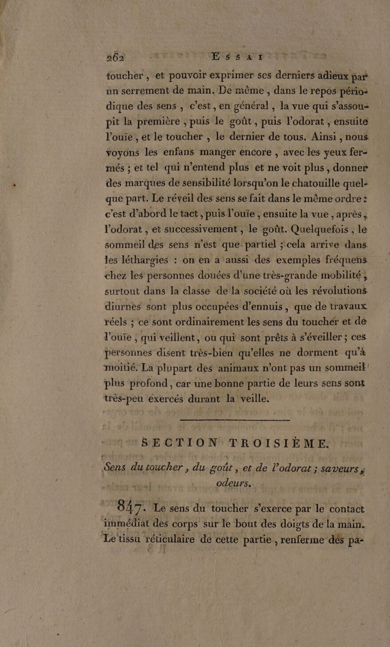 HO : AVI ESS VOTE TETE A ER toucher , et pouvoir exprimer ses derniers adieux par un serrement de main. De même , dans le repos pério- dique des sens , c’est, en général , la vue qui s’assou- pit la première , puis le goût , puis l’odorat , ensuite l’ouie , et le toucher , le dernier de tous. Ainsi , nous voyons les enfans manger encore , avec les yeux fer- més ; et tel qui n'entend plus et ne voit plus, donner des marques de sensibilité lorsqu’on le chatouille quel: que part. Le réveil des sens se fait dans le même ordre : c’est d’abord le tact, puis l’ouie , ensuite la vue , après, l'odorat , et successivement , le goût. Quelquefois , le sommeil des sens n’ést que partiel ; cela arrive dans les léthargies : on en a aussi des exemples fréquens chez les personnes douées d’une très-orande mobilité , surtout dans la classe de la société où les révolutions diurnes sont plus occupées d’ennuis, que de travaux réels ; ce sont ordinairement les sens du touchér et de l'ouie ; qui veillent, ou qui sont prêts à s’éveiller ; ces personnes disent très-bien qu’elles ne dorment qu’à moitié. La plupart des animaux n’ont pas un sommeik plus profond, car une bonne partie de leurs sens sont très-peu exercés durant la veille. SECTION TROISIÈME. Sens du toucher , du goût , et de l’odorat ; SAVEUTS ÿ odeurs. 7 847. Le sens du toucher s'exerce par le contact immédiat des corps sur le bout des doigts de la main. Letissu réticulaire de cette partie , renferme dés pa-