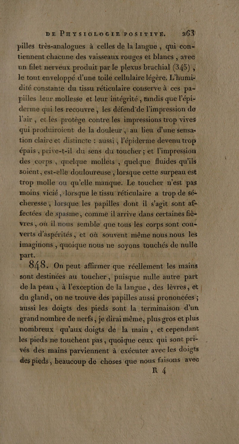 pilles très-analogues à celles de la langue , qui con tennent chacune des vaisseaux rouges et blancs , avec un filet nerveux produit par le plexus brachial (345), le tout enveloppé d’une toile cellulaire léoère. L'humi- dité constante du tissu réticulaire conserve à ces pa- piiles leur mollesse et leur intéorité , tandis que l’épi- derme qui les recouvre , les défend'de l'impression de V air , et.les protège contre les impressions trop vives qui produiroient de la douleur ; au lieu d’une sensa- tion claire et distincte : aussi, l’épiderme devenu trop épais ; prive-t-il du sens du toucher ; et l'impression des corps , quelque mollets , quelque fluides qu’ils soient , est-elle douloureuse, lorsque cette surpeau est trop molle ou qu’elle manque. Le toucher n’est pas moins vicié , ‘lorsque le tissu’ réticulaire a trop de sé- cheresse ; lorsque les papilles dont il s'agit sont af fectées de spasme, comme il arrive dans certaines fiè- vres , où il nous semble que tous les corps sont cou- verts d’ aspérités , €t où souvent même nous nous les imaginons , quoique nous ne soyons touchés de nulle FA A 848. On peut affirmer que réellement les mains sont destinées au toucher, puisque nulle autre part de la peau , à l'exception de la langue , des lèvres, et | du gland, on ne trouve des papilles aussi prononcées ; aussi les doigts des pieds sont la terminaison d’un grand nombre de nerfs, je dirai même, plus gros et plus nombreux qu'aux doigts dé la main, et cependant les pieds ne touchent pas , quoique ceux qui sont pri- vés des mains parviennent à exécuter avec les doigts des pieds, beaucoup de choses que nous faisons avec