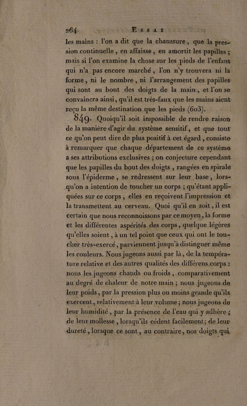264: 273 Essar les mains : l'on a dit que la chaussure, que la pres= sion continuelle , en affaisse, en amortit les papilles : mais si l’on examine la chose sur les pieds de l'enfant qui n'a pas encore marché, Fon n’y trouvera ui la forme, ni le nombre, ni l’arransement des papilles qui sont au bout des doigts de la main, et l’on se convaincra ainsi, qu'il ést très-faux que les mains aient recu la même destination que les pieds (603). 849. Quoiqu'il soit impossible de rendre raison de la manière d'agir du système sensitif, et que tout ce qu’on peut dire de plus positif à cet égard , consiste à remarquer que chaque département de ce système a ses attributions exclusives ; on conjecture cependant que les papilles du bout des doigts , rangées en spirale sous l’épiderme , se redressent sur leur base, lors- qu’on a intention de toucher un corps ; qu'étant appli- quées sur ce corps , elles en reçoivent l’impression et la transmettent au cerveau. Quoi qu'il en soit, il est certain que nous reconnoissons par ce moyen, la forme et les différentes aspérités des corps , quelque légères qu'elles soient , à un tel point que ceux qui ont le tou- cher très-exercé, parviennent jusqu'à distinguer même les couleurs. Nous jugeons aussi par là, de la tempéra- ture relative et des autres qualités des différens,corps : nous les jugeons chauds ou froids , comparativement au degré de chaleur de notre main ; nous jugeons.de leur poids, par la pression plus ou moins grande qu'ils exercent, relativement à leur volume ; nous jugeons de leur humidité , par la présence de l’eau qui y adhère ; de leur mollesse , lorsqu'ils cédent facilement ; de leur dureté, lorsque ce sont, au contraire, nos doigts qui