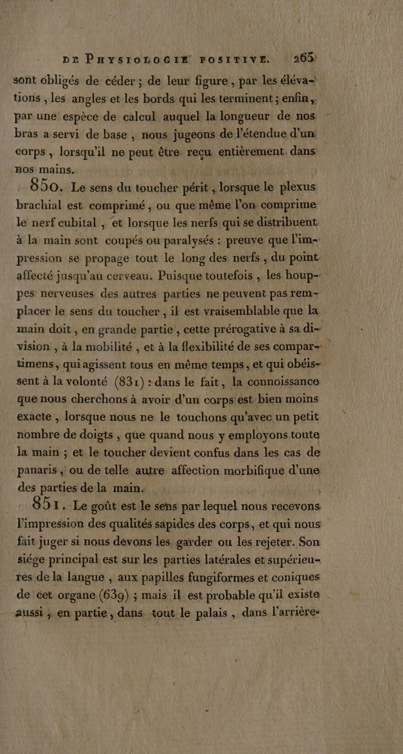 pe Paysronoctix rosirive. 26% sont obligés de céder ; de leur figure , par les éléva= tions , les angles et les bords qui les terminent ; enfin ;: par une espèce de calcul auquel la longueur de nos bras a servi de base , nous jugeons de l'étendue d’un: corps , lorsqu’ il ne peut à être. recu entièrement. dans OS: mains. : 850. Le sens du toucher périt j” lorsque le plexus brachial est comprimé , ou que même l’on comprime le nerf cubital , ‘et lorsque les nerfs qui se distribuent. à la main sont coupés ou paralysés : preuve que l'im- pression se propage tout le long des nerfs ; du point. affecté jusqu’au cerveau. Puisque toutefois , les houp- pes nerveuses des autres parties ne peuvent pas rem- placer le sens du toucher , il est vraisemblable que la main doit , en grande partie , cette prérogative à sa di= vision , à la mobilité , et à la flexibilité de ses compar- mens, quiagissent tous en même temps, et qui obéis-+. sent à la volonté (831) :dans le fait, la connoissance que nous cherchons à avoir d’un corps est bien moins exacte , lorsque nous ne le touchons qu'avec un petit nombre de doigts , que quand nous y employons toute la main ; et le toucher devient confus dans les cas de panaris ; ou de telle autre affection ee d'une des parties dela main. : 691. Le goût est le sens par lequel nous recevons. l'impression des qualités sapides des corps, et qui nous fait juger si nous devons les garder ou les rejeter. Son siége principal est sur les parties latérales et supérieu= res de la langue ; aux papilles fungiformes et coniques de cet organe (639) ; mais il est probable qu'il existe aussi ; en partie, dans tout le palais , dans l’arrières |