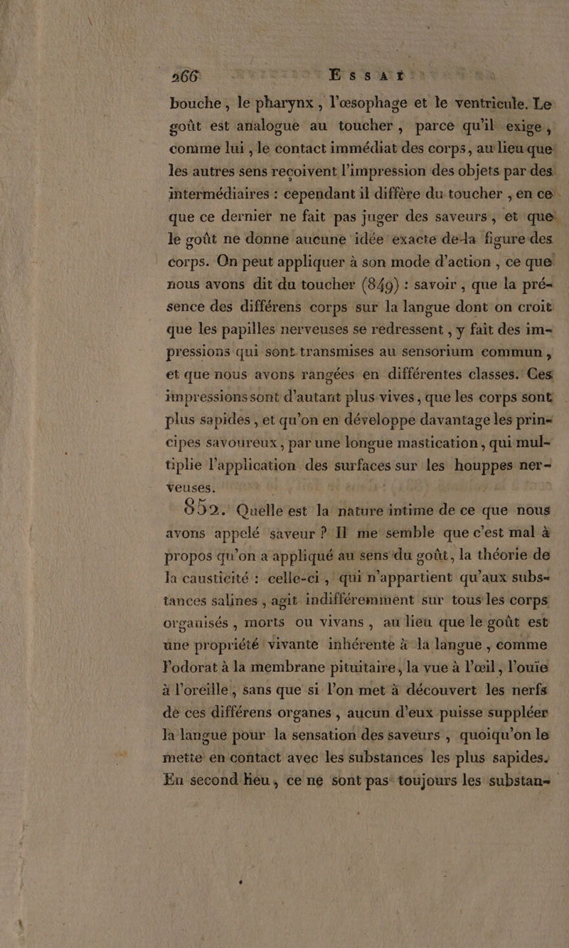 566 Essat bouche , le pharynx , l’œsophage et le ventricule. Le goût est analogue au toucher, parce qu'il exige , comme lui , le contact immédiat des corps, aw lieu que: les autres sens recoivent l'impression des objets par des intermédiaires : cependant il diffère du toucher ; en ce. que ce dernier ne fait pas juger des saveurs, et que: le goût ne donne aucune idée exacte dela figure des corps. On peut appliquer à son mode d'action , ce que nous avons dit du toucher (849) : savoir , que la pré sence des différens corps sur la langue dont on croit que les papilles nerveuses se redressent , y fait des im- pressions qui sont transmises au sensorium commun , et que nous avons rangées en différentes classes. Ces impressions sont d'autant plus vives , que les corps sont plus sapides , et qu’on en développe davantage les prin« cipes savoureux, par une longue mastication, qui mul- tiplie l'application des surfaces sur les houppes ner- veuses. 0) | 09. Quelle est la nature intime de ce que nous avons appelé saveur ? Il me semble que c'est mal à propos qu’on a appliqué au sens du goût , la théorie de la causticité : celle-ci, qui n'appartient qu'aux subs= tances salines , agit indifféremment sur tous les corps organisés , morts ou vivans , au lieu que le goût est une propriété vivante inhérente à la langue , comme Podorat à la membrane pituitaire, la vue à l'œil, ’ouie à l'oreille, sans que si l’on met à découvert les nerfs de ces différens organes , aucun d’eux puisse suppléer la langue pour la sensation des saveurs , quoiqu’on le mette en contact avec les substances les plus sapides. Eu second lieu, ce ne sont pas: toujours les substan=