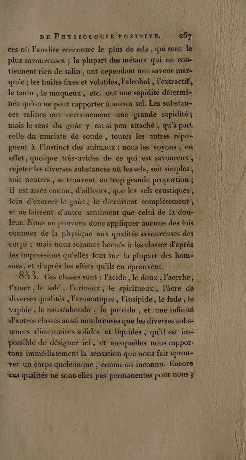 ces où l’analise rencontre le plus de sels , qui sont le tiennent rien de salin , ont cependant une saveur mar- quée ; les huiles fixes et volatiles, lalcohol , l’extractif, le tanin , le muqueux , etc. ont une sapidité détermi- née qu’on ne peut rapporter à aucun sel. Les substan- ces salines ont certainement une grande sapidité ; mais le sens du goût y est si peu attaché, qu’à part celle ia muriate de soude , toutes les autres répu- rejeter les diverses substances où les sels, soit simples : À soit neutres , se trouvent en trop grande proportion ; ; dom d’exercer le soût , le détruisent complétement ; et ne laissent d’autre sentiment que celui de la dou- eur. Nous ne pouvons done appliquer aucune des lois connues de la physique aux qualités savoureuses des corps ; mais nous sommes bornés à Les classer d’après les impressions qu’elles font sur la plupart des hom- mes , et d’après les effets qu’ils en éprouvent. Tamer , le salé, l’urineux, le spiritueux, l’âcre de diverses qualités , l’aromatique , l’insipide, le fade , le vapide , lé nauséabonde , le putride , et une infinité d’autres classes aussi nombreuses que les diverses subs- tances alimentaires solides et liquides , qu'il est im- possible de désigner ici, et auxquelles nous rappor+ tons immédiatement la sensation que nous fait éprou+ ver un corps quelconque , connu ou inconnu. Encore ces qualités ne sont-elles pas permanentes pour nous ÿ