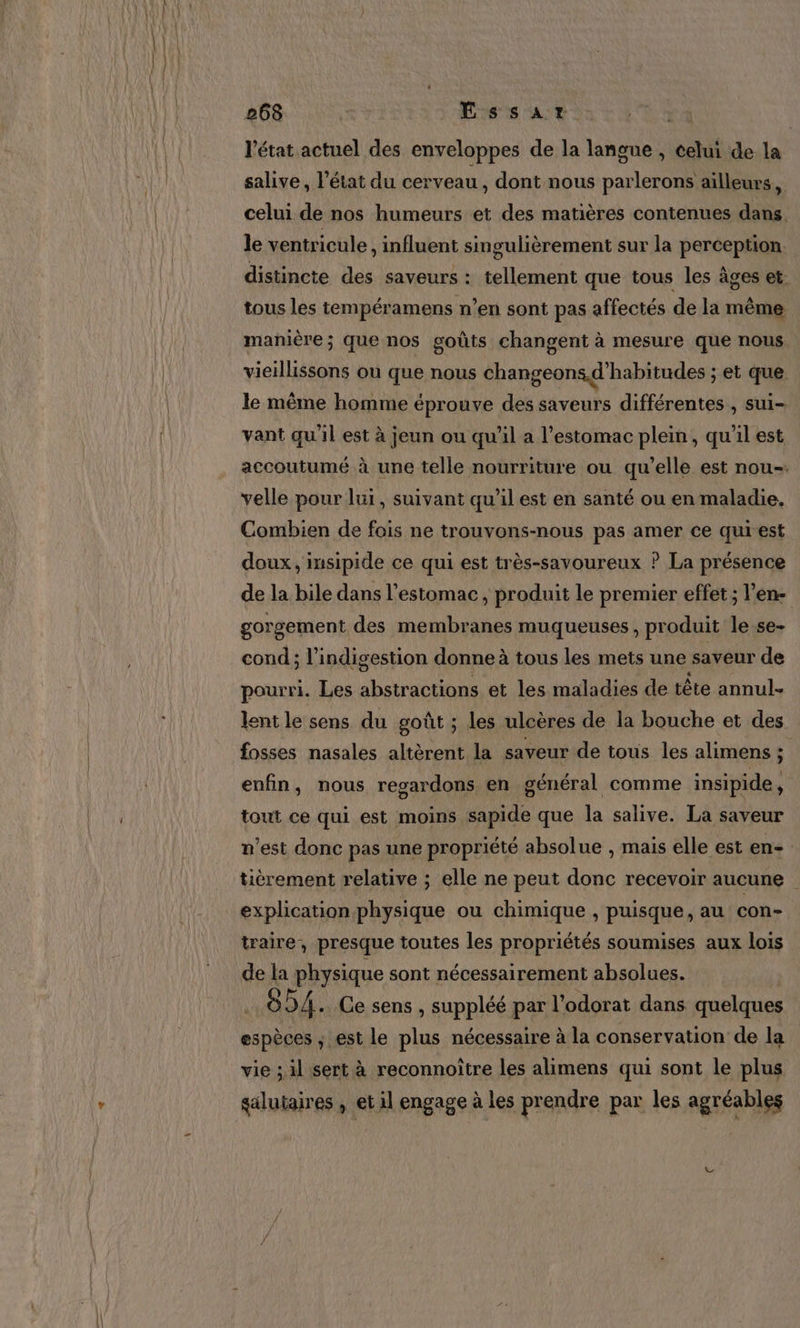 l'état actuel des enveloppes de la langue , celui de la salive, l'état du cerveau, dont nous parlerons ailleurs, celui de nos humeurs et des matières contenues dans. le ventricule, influent singulièrement sur la perception distincte des saveurs : tellement que tous les âges et: tous les tempéramens n’en sont pas affectés de la même manière; que nos goûts changent à mesure que nous vieillissons ou que nous changeons d’habitudes ; et que le même homme éprouve des saveurs différentes , sui- vant qu'il est à jeun ou qu'il a l'estomac plein, qu'il est accoutumé à une telle nourriture ou qu’elle est nou-. velle pour lui, suivant qu’il est en santé ou en maladie. Combien de fois ne trouvons-nous pas amer ce qurest doux, insipide ce qui est très-savoureux ? La présence de la bile dans l'estomac, produit le premier effet ; l'en- gorgement des membranes muqueuses , produit le.se- cond ; l’indigestion donne à tous les mets une saveur de pourri. Les abstractions et les maladies de tête annul- lent le sens du goût ; les ulcères de la bouche et des fosses nasales altèrent la saveur de tous les alimens ; enfin, nous regardons en général comme insipide, tout ce qui est moins sapide que la salive. La saveur n’est donc pas une propriété absolue , mais elle est en tièrement relative ; elle ne peut donc recevoir aucune explication physique ou chimique , puisque, au con- traire, presque toutes les propriétés soumises aux lois de la physique sont nécessairement absolues. 8D4. Ce sens, suppléé par l’odorat dans quelques espèces ; est le plus nécessaire à la conservation de la vie ; il sert à reconnoître les alimens qui sont le plus galutaires , et il engage à les prendre par les agréables