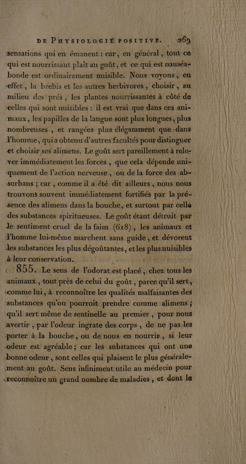 + qui est nourrissant plaît au goût, ét ce qui est nauséa- bonde est ordinairement nuisible. Nous voyons, en milieu des prés, les plantes nourrissantes à côté de ‘celles qui sont nuisibles : ilest vrai que dans ces ani- maux, les papilles de la langue sont plus longues, plus nomÉsatfés , et rangées plus élégamment que dans l’homme, quia Sté d’autres facultés pour distinguer et choisir ses alimens. Le goût sert pareïllement à rele- quement de l’action nerveuse , ou de la force des ab- sorbans ; car , comme il a été dit ailleurs , nous nous trouvons souvent immédiatement fortifiés par la pré- sence des alimens dans la bouche, :et surtout par celle des substances spiritueuses. Le goût étant détruit par Je sentiment cruel de la faim (618), les animaux et Vhomme lui-même marchent sans guide ; et dévorent les substances les plus etes etles plus RIRES à leur conservation. pe | 6DD. Le sens de lodorat est placé , chez: tous 1 animaux, tout près de celui du goût ; parce qu’il sert, ‘comme lui, à reconnoïtre les qualités malfaisantes des substances qu’on pourroït prendre comme :alimens ; qu'il sert même de sentinelle au premier , pour nous avertir , par l'odeur ingrate des corps, de ne pas.les “porter à la bouche, où de nous en nourrir, si leur ‘odeur est agréable ; car les substances qui ont une bonne odeur , sont celles qui plaisent le plus générale- ment au ot Sens infiniment utile au médecin pour reconnoître un grand nombre de maladies , et dont le