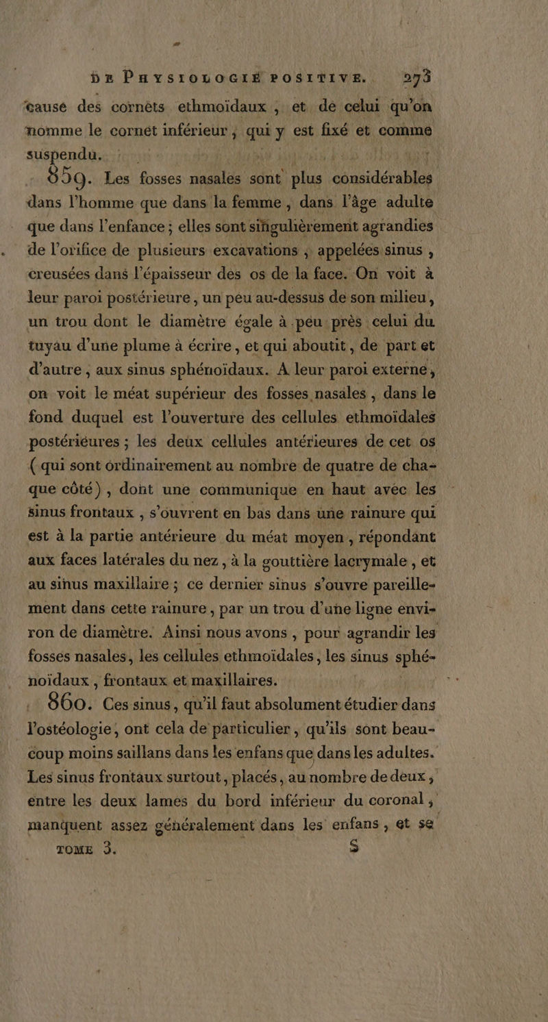 causé des cornèts ethmoïdaux , et de celui qu’on nomme le cornét inférieur ; qui y. est fixé et comme suspendu. # | 859. Les fosses nasales sont plus usidérsbles dans l’homme que dans la femme , dans l’âge adulte que dans l'enfance ; elles sont singulière ement agrandies de l’orifice de plusieurs excavations ; appelées sinus , creusées dans l'épaisseur des os de la face. On voit à leur paroi postérieure, un peu au-dessus de son milieu, un trou dont le diamètre égale à peu près celui du tuyau d’une plume à écrire, et qui aboutit, de part et d’autre , aux sinus sphénoïdaux. A leur paroi externe, on voit le méat supérieur des fosses nasales , dans le fond duquel est l'ouverture des cellules ethmoïdales postériéures ; les deux cellules antérieures de cet os ( qui sont ordinairement au nombre de quatre de cha: que côté), dont une communique en haut avec les sinus frontaux , s'ouvrent en bas dans une rainure qui est à la partie antérieure du méat moyen, répondant aux faces latérales du nez, à la gouttière lacrymale , et au sinus maxillaire; ce nier sinus s'ouvre pareille- ment dans cette rainure, par un trou d’une ligne envi- ron de diamètre. Ainsi nous avons , pour les fosses nasales, les cellules ethmoïdales, les sinus d'u noïdaux , frontaux et maxillaires. | 860. Ces sinus, qu'il faut absolument étudier dans _ l'ostéologie, ont cela de particulier , qu'ils sont beau- coup moins saillans dans les enfans que dans les adultes. Les sinus frontaux surtout, placés, au nombre de deux, entre les deux lames du bord inférieur du coronal ; manquent assez généralement dans les enfans , ét se TOME 3. | S