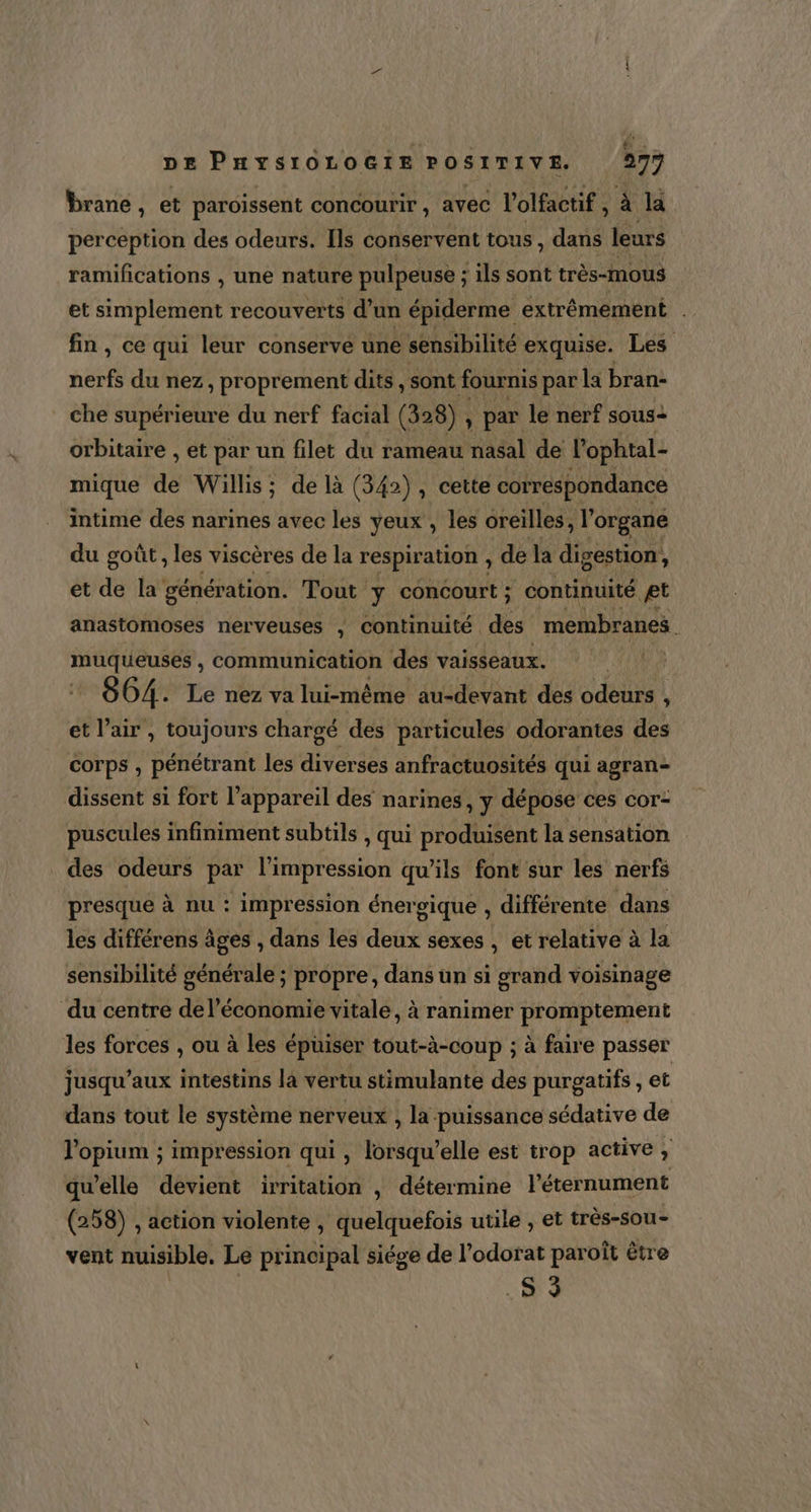 &amp; DE PHYSIOLOGIE POSITIVE. 277 brane, et paroissent concourir , avec l’olfactif ,à la perception des odeurs. Ils conservent tous , dans leurs ramifications , une nature pulpeuse ; ils sont très-mous et simplement recouverts d’un épiderme extrêmement . fin, ce qui leur conserve une sensibilité exquise. Les nerfs du nez, proprement dits, sont fournis par la bran- che supérieure du nerf facial (328) , par le nerf sous+ orbitaire , et par un filet du rameau nasal de l'ophtal- mique de Willis; de là (342) , cette correspondance intime des narines avec les yeux , les oreilles, l'organe du goût , les viscères de la respiration , de la digestion, et de la génération. Tout y concourt ; continuité æt anastomoses nerveuses , continuité des membranes muqueuses , communication des vaisseaux. F2 664. Le nez va lui-même au-devant des odeurs , et l’air , toujours chargé des particules odorantes des corps , pénétrant les diverses anfractuosités qui agran- dissent si fort l'appareil des narines, y dépose ces cor- puscules infiniment subtils , qui produisent la sensation des odeurs par l'impression qu’ils font sur les nerfs presque à nu : impression énergique , différente dans les différens âges , dans les deux sexes , et relative à la sensibilité générale ; propre, dans un si grand voisinage du centre de l’économie vitale, à ranimer promptement les forces , ou à les épüiser tout-à-coup ; à faire passer jusqu'aux intestins la vertu stimulante des purgatifs , et dans tout le système nerveux , la puissance sédative de J'opium ; impression qui , lorsqu'elle est trop active » qu'elle devient irritation , détermine l’'éternument (258) , action violente , quelquefois utile , et très-sou- vent nuisible, Le principal siége de l’odorat paroît être .S 9