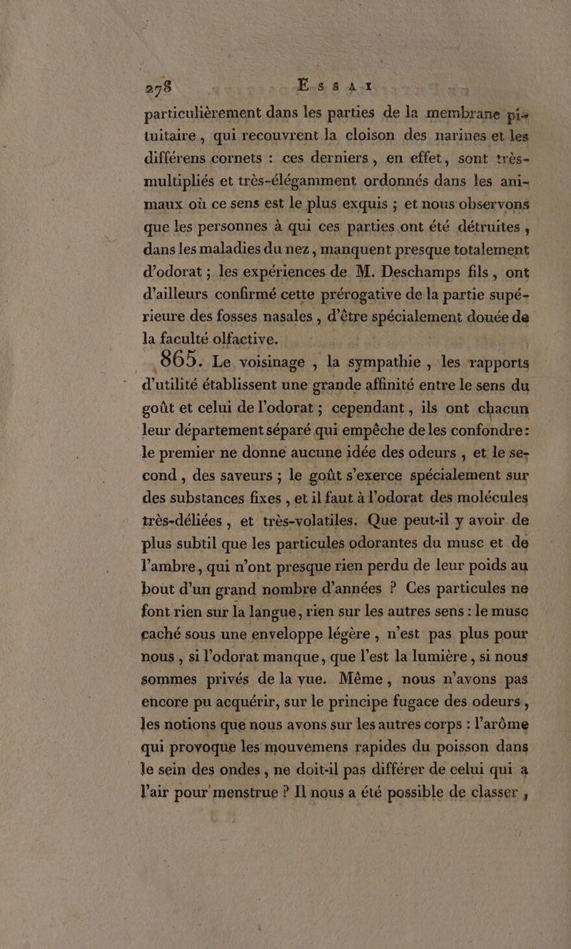 particuhèrement dans les parties de la membrane pis tuitaire, qui recouvrent la cloison des narines et les différens cornets : ces derniers, en effet, sont très- mulüpliés et très-élégamment ordonnés dans les ani- maux où ce sens est le plus exquis ; et nous observons que les personnes à qui ces parties ont été détruites , dans les maladies du nez, manquent presque totalement d’odorat ; les expériences de M. Deschamps fils, ont d’ailleurs confirmé cette prérogative de la partie supé- rieure des fosses nasales , d’être spécialement douée de la faculté olfactive. Va | | 065. Le voisinage , la sympathie , les rapports d’ utilité établissent une grande affinité entre le sens du goût et celui de l’odorat ; cependant, ils ont chacun leur département séparé qui empêche de les confondre: le premier ne donne aucune idée des odeurs , et le se- cond , des saveurs ; le goût s'exerce spécialement sur des substances fixes , et il faut à l’odorat des molécules très-déliées , et très-volatiles. Que peut-il y avoir de plus subtil que les particules odorantes du musc et de l’ambre, qui n’ont presque rien perdu de leur poids au bout d’un grand nombre d'années ? Ces particules ne font rien sur la langue, rien sur les autres sens : le musc caché sous une enveloppe légère , n’est pas plus pour nous , si l'odorat manque, que l’est la lumière, si nous sommes privés de la vue. Même, nous n’avons pas encore pu acquérir, sur le principe fugace des odeurs, Jes notions que nous avons sur les autres corps : l’arôme qui provoque les mouvemens rapides du poisson dans le sein des ondes , ne doit-il pas différer de celui qui a l'air pour menstrue ? Il nous a été possible de classer ,