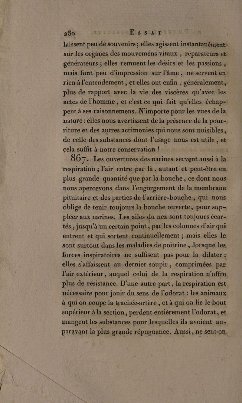 . laissent peu de souvenirs ; elles agissent instantanément: sur les organes des mouvemens vitaux ;, réparateurs et générateurs ; elles remuent les désirs et les passions ;: mais font peu d'impression sur l’âme , ne servent en: rien à l’entendement , et elles ont enfin ; généralement, plus de rapport avec la vie des viscères qu'avec les actes de l’homme, et c’est ce qui fait qu’elles échap- pent à ses raisonnemens. N'importe pour les vues de la nature : elles nous avertissent de la présence de la pour- riture et des autres acrimonies qui nous sont nuisibles, de celle des substances dont l’usage nous est utile , et cela suffit à notre conservation ! 867. Les ouvertures des narines servent aussi à la respiration ; l'air entre par là , autant et peut-être en: plus grande quantité que par la bouche, ce dont nous nous apercevons dans l’engorgement de la membrane pituitaire ét des parties de l’arrière-bouche,, qui nous oblige de tenir toujours la bouche ouverte, pour sup- pléer aux narines. Les ailes du nez sont toujours écar- tés , jusqu’à un certain point, par les colonnes d'air qui entrent et qui sortent continuellement ; mais elles le sont surtout dans les maladies de poitrine , lorsque les forces inspiratoires ne suffisent pas pour la dilater ge elles s’affaissent au dernier soupir, comprimées par l'air extérieur, auquel celui de la respiration n'offre. plus de résistance. D’une äutre part, la respiration est. nécessaire pour jouir du sens de l’odorat : les animaux, à qui on coupe la trachée-artère , et à qui on lie le bout supérieur à la section, perdent entièrement l’odorat, et mangent les substances pour lesquelles ils avoient. au+ paravant la plus grande répugrance, Aussi, ne sent-on,