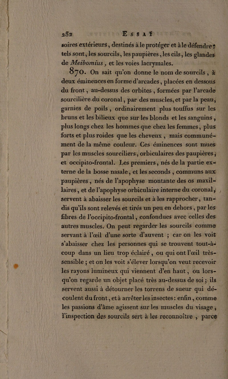 2 nee 282 Essatf soires extérieurs , destinés à le protéger et à le défendre: tels sont , les sourcils, les paupières , les cils, les glandes de Meibomius , et les voies lacrymales. Frs 870. On sait qu’on donne le nom de sourcils , à deux éminences en forme d’arcades , placées en dessous du front , au-dessus des orbites , formées par l’arcade sourcilière.du coronal , par des muscles, et par la peau, garnies de poils, ordinairement plus touffus sur les bruns et les bilieux que sur les blonds et les sanguins , plus longs chez les hommes que chez les femmes, plus forts et plus roides que les cheveux , mais communé- ment de la même couleur. Ces éminences sont mues par les muscles sourciliers, orbiculaires des paupières ; et occipito-frontal. Les premiers, nés de la partie ex- terne de la bosse nasale, et les seconds , communs aux paupières , nés de l’apophyse montante des os maxil- servent à abaisser les sourcils et à les rapprocher, tan- dis qu’ils sont relevés et tirés un peu en dehors , par les fibres de l’occipito-frontal , confondues avec celles des autres muscles, On peut regarder les sourcils comme servant à l’œil d’une sorte d’auvent ; car on les voit s’abaisser chez les personnes qui se trouvent tout-à- coup dans un lieu trop éclairé, ou qui ont l’œil très- sensible ; et on les voit s'élever lorsqu'on veut recevoir les rayons lumineux qui viennent d’en haut, ou lors- qu’on regarde un objet placé très au-dessus de soi ; ils servent aussi à détourner les torrens de sueur qui dé- coulent du front , et à arrêter les insectes : enfin, comme les passions d'âme agissent sur les muscles du visage ; l'inspection des sourcils sert à les reconnoïtre ; parce