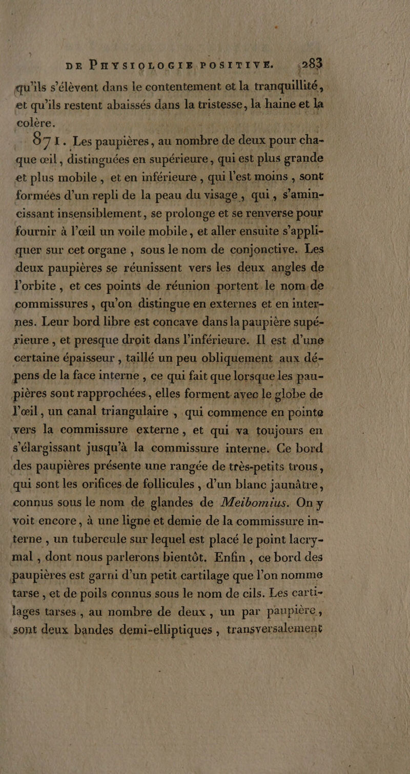 qu'ils s'élèvent dans le contentement et la tranquillité, et qu'ils restent abaissés dans la tristesse, la haine et la colère. | | 87 X. Les paupières, au Re de deux pour cha- que œil , distinguées en supérieure , qui est plus grande et plus mobile , et en inférieure , qui l’est moins , sont forméés d’un repli de la peau du visage. ; qui Se amin- cissant insensiblement, se prolonge et se renverse pour fournir à l’œil un voile mobile, et aller ensuite s ’appli- quer sur cet organe , sous le nom de conjonctive. Les deux paupières se réunissent vers les deux angles de l'orbite , et ces points de réunion portent le nom. de commissures , qu'on distingue en externes et en inter- nes. Leur bord libre est concave dans la paupière supé- rieure , et presque droit dans l’inférieure. Il est d’une certaine épaisseur , taillé un peu obliquement aux dé- pens de la face interne , ce qui fait que lorsque les pau- pières sont rapprochées, elles forment avec le globe de l'œil , un canal triangulaire , qui commence en pointe vers la commissure externe , et qui ya toujours en s'élargissant jusqu’à la commissure interne. Ce bord des paupières présente une rangée de très-petits trous, qui sont les orifices.de follicules , d’un blanc jaunûtre, connus sous le nom de glandes de Meibomius. On y voit encore, à une ligne et demie de la commissure in- terne , un tubercule sur lequel est placé le point lacry- mal , dont nous parlerons bientôt, Enfin ’ ce bord des paupières est garni d’un petit cartilage que l’on nomme tarse , et de poils connus sous le nom de cils. Les carti- lages tarses, au nombre de deux, un par paupière , sont deux bandes demi-elliptiques , transyersalement