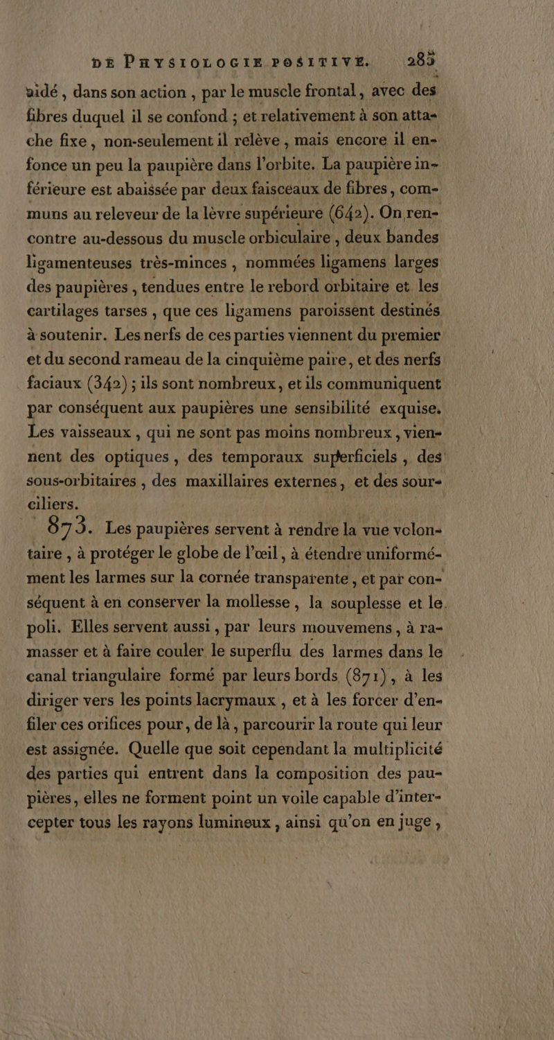 aidé , dans son action , par le muscle frontal, avec des fibres duquel il se confond ; et. relativement à à son atta= che fixe, non-seulement il relève , mais encore il en- fonce un peu la paupière dans l'orbite. La paupière in férieure est abaissée par deux faisceaux de fibres, com- muns au releveur de la lèvre supérieure (642). On ren- contre au-dessous du muscle orbiculaire , deux bandes ligamenteuses très-minces , nommées ligamens larges des paupières , tendues entre le rebord orbitaire et les cartilages tarses , que ces Jligamens paroissent destinés à soutenir. Les nerfs de ces parHes viennent du premier et du second rameau de la cinquième paire, et des nerfs faciaux (342) ; ils sont nombreux, etils communiquent par cqnséquens aux paupières une sensibilité exquise, Les vaisseaux , qui ne sont pas moins nombreux , vien- nent des optiques , des temporaux RAA AE) , des’ sous-orbitaires , des maxillaires externes, et des sour- ciliers. 87 3. Les paupières servent à rendre la vue volon- taire , à protéger le globe de l'œil, à étendre uniformé- ment les larmes sur la cornée transparente , et paï con- séquent à en conserver la mollesse, la souplesse et le. poli. Elles servent aussi , par leurs mouvemens , à ra- masser et à faire couler le superflu des larmes pau le canal triangulaire formé par leurs bords (871), à les diriger vers les points lacrymaux , et à les forcer d’en- filer ces orifices pour, de là, parcourir la route qui leur est assignée. Quelle que soit cependant la multiplicité des parties qui entrent dans la composition des pau- pières, elles ne forment point un voile capable d'inter- cepter tous les rayons lumineux , ainsi qu’on en juge,