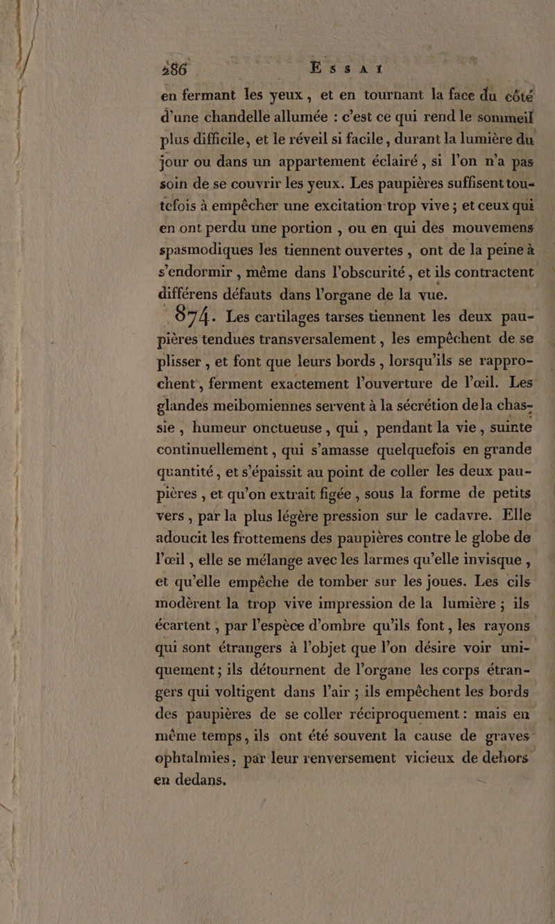 386 | Essar en fermant les yeux, et en tournant la face du eôté d’une chandelle allumée : c’est ce qui rend le sommeil plus difficile, et le réveil si facile, durant la lumière du jour ou dans un appartement éclairé , si l’on n’a pas soin de se couvrir les yeux. Les paupières suffisent tou- tefois à empêcher une excitation trop vive ; et ceux qui en ont perdu une portion , ou en qui des mouvemens spasmodiques les tiennent ouvertes , ont de la peine à s'endormir , même dans l'obscurité , et ils contractent différens défants dans l'organe de la vue. 07 Â. Les car tilages tarses tiennent les deux pau- pièr es tendues transversalement , les empêchent de se plisser , et font que leurs bords , lorsqu'ils se rappro- chent , ferment exactement l’ouverture de l'œil. Les nd meibomiennes servent à la sécrétion dela chas- sie , humeur onctueuse , qui, pendant la vie, suinte continuellement , qui s’amasse quelquefois en grande quantité, ets “épaissit au point de coller les deux pau- pières , et qu’on extrait figée , sous la forme de petits vers , par la plus légère pression sur le cadavre. Elle adoucit les frottemens des paupières contre le globe de l'œil , elle se mélange avec les larmes qu’elle invisque , et qu’elle empêche de tomber sur les joues. Les cils modèrent la trop vive impression de la lumière ; ils écartent , par l'espèce d’ombre qu'ils font , les rayons qui sont étrangers à l’objet que l’on désire voir uni- quement ; ils détournent de l'organe les corps étran- gers qui voltigent dans V’air ; ils empêchent les bords des paupières de se coller réciproquement : mais en mème temps , ils ont été souvent la cause de graves ophtalmies, par leur renversement vicieux de dehors en dedans. à